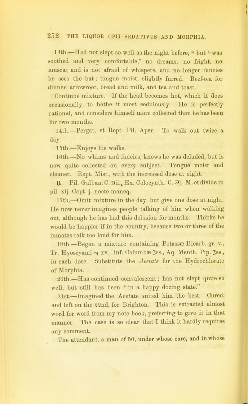 13th.—Had not slept so well as the night before,  but  was soothed and very comfortable, no dreams, no fright, no muscee,. and is not afraid of whispers, and no longer fancies he sees the bat; tongue moist, slightly fuiTed. Beef-tea for dinner, arrowroot, bread and milk, and tea and toast. Continue mixture. If the head becomes hot, which it does occasionally, to bathe it most sedulously. He is perfectly rational, and considers himself more collected than he has been for two months. 14th.—Pergat, et Eept. PU. Aper. To walk out twice a day. 15th.—Enjoys his walks. 16tli.—No whims and fancies, knows he was deluded, but is now quite collected on every subject. Tongue moist and cleauer. Eept. Mist., with the increased dose at night. p.. Pil. Galban. C. 9ii.^ Ex. Colocynth. C. 9j. M. et divide in pil. xij. Capt. j. nocte maneq. 17th.—Omit mixture in the day, but give one dose at night. He now never imagines people talking of him when walking out, although he has had this delusion for months. Thioks he would be happier if in the coimtry, because two or thi-ee of the iiunates talk too loud for him. 18th.—Began a mixtm-e containing Potassae Bicarb, gr. v., Tr. Hyoscyami in. xv., Inf. Calumbae Sss., Aq. Menth. Pip. 5ss., in each dose. Substitute the Acetate for the Hydrochlorate of Morphia. 20th.—Has continued convalescent; has not slept quite so well, but stiQ has been in a happy dozing state. 21st.—Imagined the Acetate suited him the best. Cured, and left on the 22nd, for Brighton. This is extracted almost word for word from my note book, preferring to give it in that manner. The case is so clear that I think it hardly requires any comment. The attendant, a man of 50, under whose care, and in whose