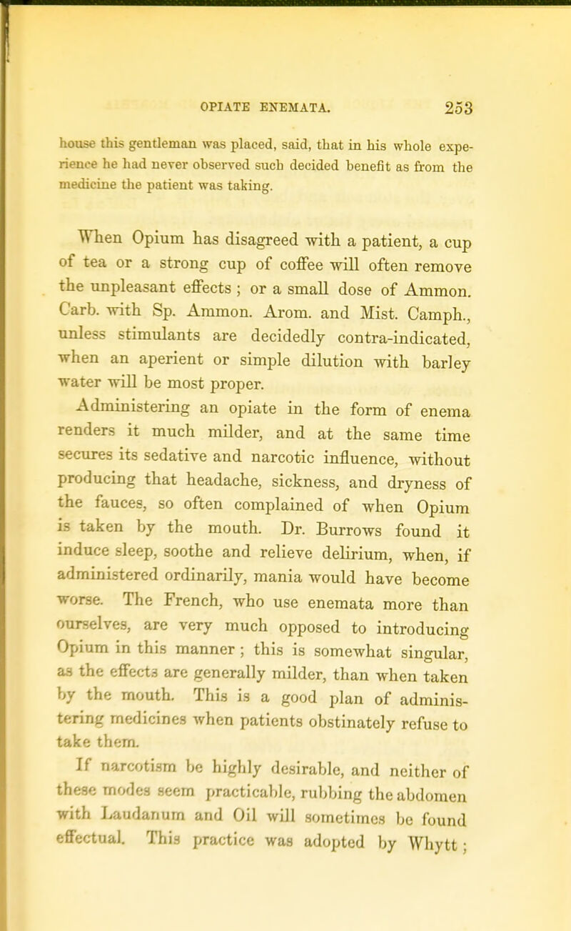 house this gentleman was placed, said, that in his whole expe- rience he had never observed such decided benefit as from the medicine the patient was taking. When Op ium has disagreed with a patient, a cup of tea or a strong cup of coffee will often remove the unpleasant effects ; or a small dose of Ammon. Carb. with Sp. Ammon. Arom. and Mist. Camph., unless stimulants are decidedly contra-indicated, when an aperient or simple dilution with barley- water will be most proper. Administering an opiate in the form of enema renders it much milder, and at the same time secures its sedative and narcotic influence, without producing that headache, sickness, and dryness of the fauces, so often complained of when Opium is taken by the mouth. Dr. Burrows found it induce sleep, soothe and relieve delirium, when, if administered ordinarily, mania would have become worse. The French, who use enemata more than ourselves, are very much opposed to introducing Opium in this manner; this is somewhat singular, as the effects are generally milder, than when taken by the mouth. This is a good plan of adminis- tering medicines when patients obstinately refuse to take them. If narcotism be highly desirable, and neither of these modes seem practicable, rul;bing the abdomen with Laudanum and Oil will sometimes be found effectual. This practice was adopted by Whytt;