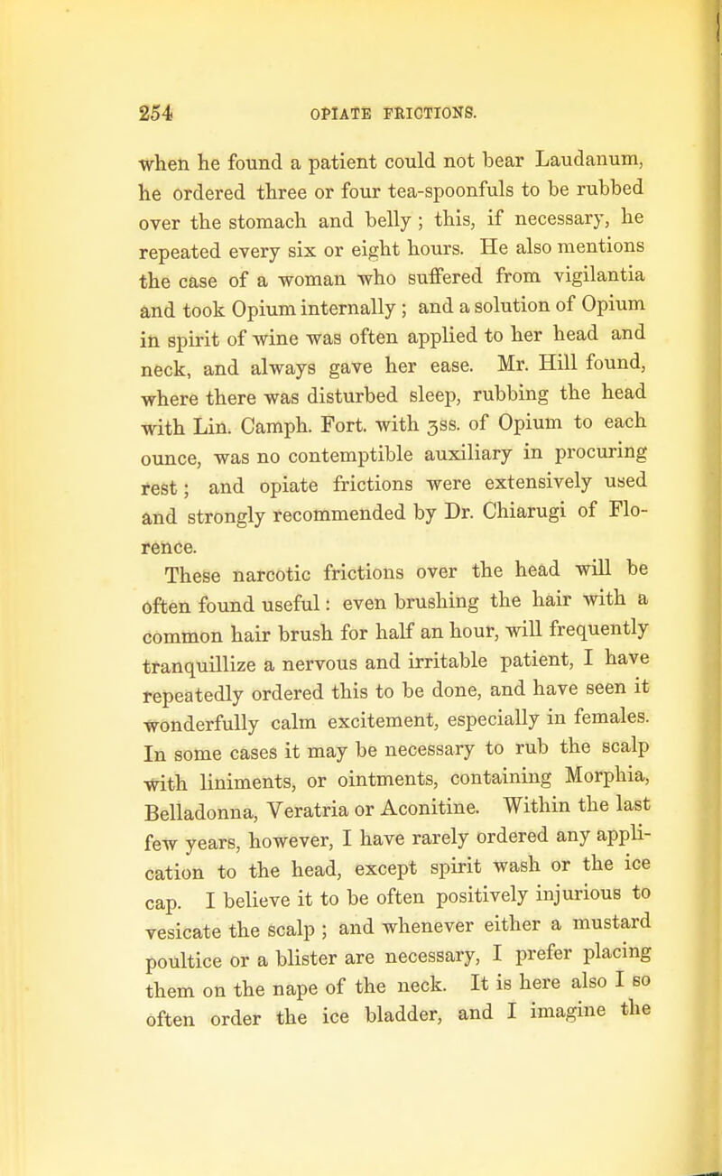 when lie found a patient could not bear Laudanum, lie ordered three or four tea-spoonfuls to be rubbed over the stomach and belly ; this, if necessary, he repeated every six or eight hours. He also mentions the case of a woman who suffered from vigilantia and took Opium internally ; and a solution of Opium in spirit of wine was often applied to her head and neck, and always gave her ease. Mr. Hill found, where there was disturbed sleep, rubbing the head with Lin. Camph. Fort, with jss. of Opium to each ounce, was no contemptible auxiliary in procuring rest; and opiate frictions were extensively used and strongly recommended by Dr. Chiarugi of Flo- rence. These narcotic frictions over the head will be often found useful: even brushing the hair with a common hair brush for half an hour, wiU frequently tranquillize a nervous and irritable patient, I have repeatedly ordered this to be done, and have seen it wonderfully calm excitement, especially in females. In some cases it may be necessary to rub the scalp With liniments, or ointments, containing Morphia, Belladonna, Veratria or Aconitine. Within the last few years, however, I have rarely ordered any appli- cation to the head, except spirit wash or the ice cap. I believe it to be often positively injurious to vesicate the scalp ; and whenever either a mustard poultice or a blister are necessary, I prefer placing them on the nape of the neck. It is here also I bo often order the ice bladder, and I imagine the