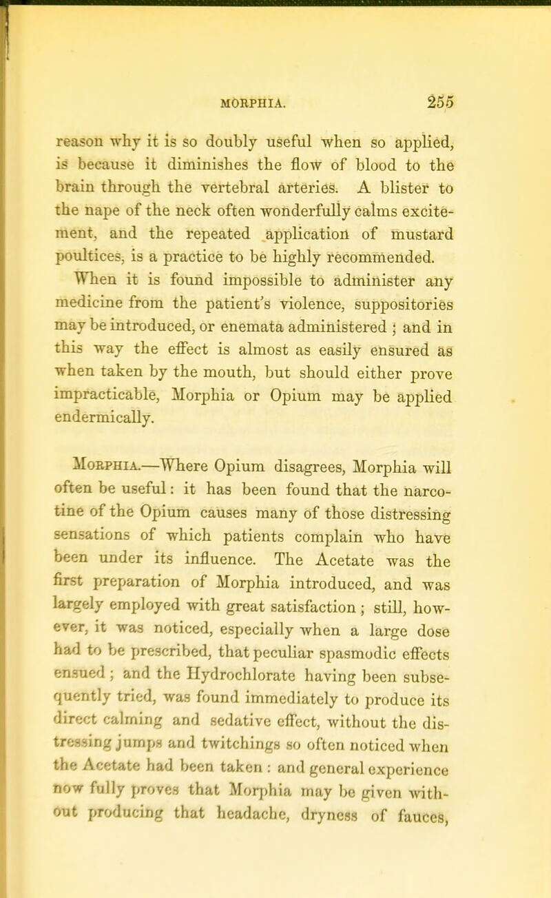 reason why it is so doubly useful when so applied, is because it diminishes the flow of blood to the brain through the vertebral a,rteries. A blister to the nape of the neck often wonderfully calms excite- ment, and the repeated application of mustard poultices, is a practice to be highly recommended. When it is found impossible to administer any medicine from the patient's -violence, suppositories may be introduced, or enemata administered ; and in this way the effect is almost as easily ensured as when taken by the mouth, but should either prove impracticable. Morphia or Opium may be applied endermically. Morphia.—Where Opium disagrees, Morphia will often be useful: it has been found that the narco- tine of the Opium causes many of those distressing sensations of which patients complain who have been under its influence. The Acetate was the first preparation of Morphia introduced, and was largely employed with great satisfaction; still, how- ever, it was noticed, especially when a large dose had to be prescribed, that peculiar spasmodic effects ensued ; and the Hydrochlorate having been subse- quently tried, was found immediately to produce its direct calming and sedative effect, without the dis- tressing jumps and twitchings so often noticed when the Acetate had been taken : and general experience now fully proves that Morphia may be given with- out producing that headache, dryness of fauces,