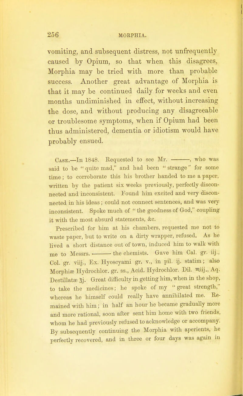 vomiting, and subsequent distress, not unfrequently caused by Opium, so tbat when this disagrees, Morphia may be tried with more than probable success. Another great advantage of Morphia is that it may be continued daily for weeks and even months undiminished in effect, without increasing the dose, and without producing any disagreeable or troublesome symptoms, when if Opium had been thus administered, dementia or idiotism would have probably ensued. Case.—In 1848. Requested to see Mr. , who was said to be  quite mad, and had been strange for some time; to con-oborate this his brother handed to me a paper, wiitten by the patient six weeks previously, perfectly discon- nected and inconsistent. Found him excited and veiy discon- nected in bis ideas; could not connect sentences, and was Tery inconsistent. Spoke much of  the goodness of God, coupling it with the most absui-d statements, &c. Prescribed for him at his chambers, requested me not to waste paper, but to write on a dirty wrapper, refused. As he lived a short distance out of town, induced him to walk with me to Messrs. ■ the chemists. Gave him Cal. gi: iij., Col. gv. viij., Ex. Hyoscyami gi: v., in pil. ij. statun; also Morphise Hydrochlor. gr. ss., Acid. Hydrocblor. Dil. muj., Aq. DestUlatffi 5j. Great difficulty in getting him, when in the shop, to take the medicines; he spoke of my great strength, whereas he himself covild really have annihilated me. Re- mained with him; in half an hour he became graduaUy more and more rational, soon after sent him home with two friends, whom he had previously refused to acknowledge or accompany. By subsequently continuing the Moi-pbia with aperients, he perfectly recovered, md in three or four days was again in