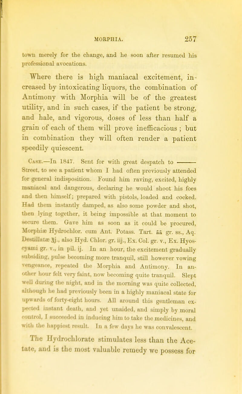 town merely for the change, and he soon after resumed Ms proi'essioDal avocations. Where there is high maniacal excitement, in- creased by intoxicating liquors, the combination of Antimony with Morphia will be of the greatest utility, and in such cases, if the patient be strong, and hale, and vigorous, doses of less than half a grain of each of them wiU prove inefficacious ; but in combination they will often render a patient speedily quiescent. Case.—In 1847. Sent for with gi-eat despatch to Street, to see a patient whom I had often previously attended for general indisposition. Foimd Viitn raving, excited, highly maniacal and dangerous, declaring he would shoot his foes and then himself; prepared with pistols, loaded and cocked. Had them instantly damped, as also some powder and shot, then lying together, it being impossible at that moment to secure them. Gave him as soon as it could be procured, Morphiae Hydrochlor. cum Ant. Potass. Tart, aa gr. ss., Aq. DestUlatffi also Hyd. Chlor. gr. iij., Ex. Col. gr. v., Ex. Hyos- cyami gr. v., in pil. ij. In an hour, the excitement gi-adually subsiding, pulse becoming more tranquil, still however vowing vengeance, repeated the Morphia and Antimony. In an- other hour felt very faint, now becoming quite ti-anquO. Slept weU during the night, and in the morning was quite collected, although he had previously been in a highly maniacal state lor upwarda of forty-eiglit hours. All around this gentleman ex- ]>e'U:d in.stant death, and yet unaided, and simply by moral fontrol, I succeeded in inducing liirn to take the medicines, and with the happiest result. In a few days lie was convalescent. The Hydrochlorate stimulates less than the Ace- tate, and is the most valuable remedy we possess for