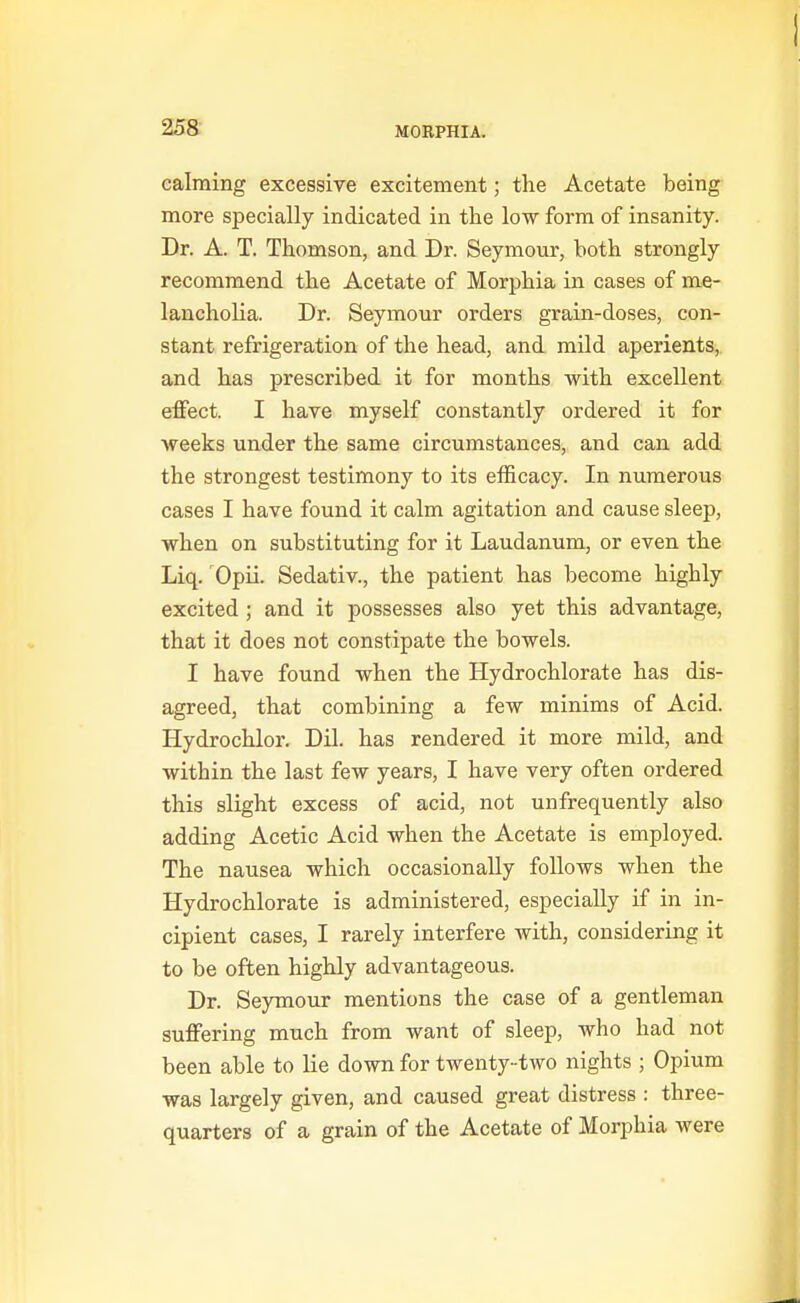 calming excessive excitement; the Acetate being more specially indicated in the low form of insanity. Dr. A. T. Thomson, and Dr. Seymour, both strongly recommend the Acetate of Morphia in cases of me- lancholia. Dr. Seymour orders grain-doses, con- stant refrigeration of the head, and mild aperients, and has prescribed it for months with excellent effect. I have myself constantly ordered it for weeks under the same circumstances, and can add the strongest testimony to its efficacy. In numerous cases I have found it calm agitation and cause sleep, when on substituting for it Laudanum, or even the Liq. 'Opii. Sedativ., the patient has become highly excited ; and it possesses also yet this advantage, that it does not constipate the bowels. I have found when the Hydrochlorate has dis- agreed, that combining a few minims of Acid. Hydrochlor. Dil. has rendered it more mild, and within the last few years, I have very often ordered this slight excess of acid, not unfrequently also adding Acetic Acid when the Acetate is employed. The nausea which occasionally follows when the Hydrochlorate is administered, especially if in in- cipient cases, I rarely interfere with, considering it to be often highly advantageous. Dr. Seymour mentions the case of a gentleman suffering much from want of sleep, who had not been able to lie down for twenty- two nights ; Opium was largely given, and caused great distress : three- quarters of a grain of the Acetate of Morphia were