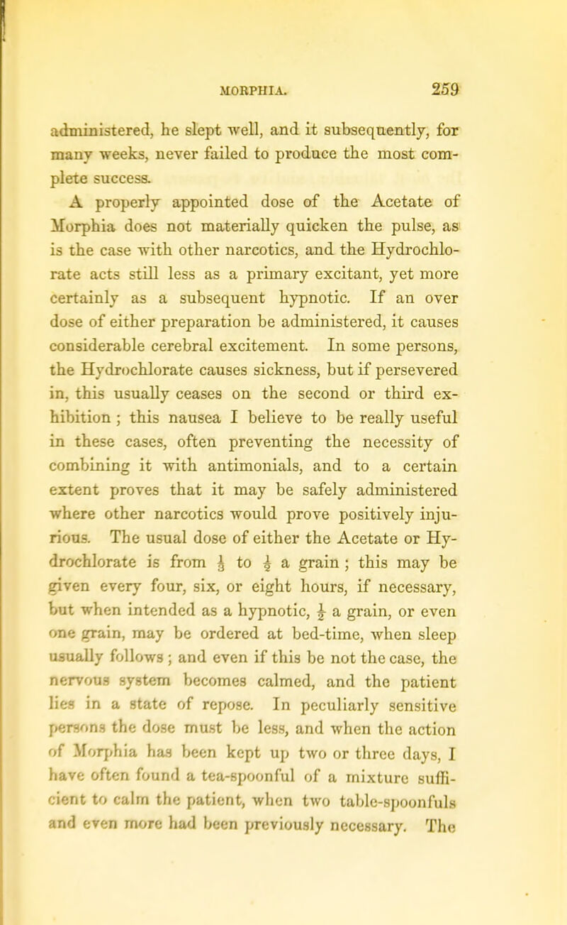 administered, he slept well, and it subsequently, for many weeks, never failed to produce the most com- plete success. A properly appointed dose of the Acetate of Morphia does not materially quicken the pulse, as is the case with other narcotics, and the Hydrochlo- rate acts still less as a primary excitant, yet more certainly as a subsequent hypnotic. If an over dose of either preparation be administered, it causes considerable cerebral excitement. In some persons, the Hydrochlorate causes sickness, but if persevered in, this usually ceases on the second or third ex- hibition ; this nausea I believe to be really useful in these cases, often preventing the necessity of combining it with antimonials, and to a certain extent proves that it may be safely administered where other narcotics would prove positively inju- rious. The usual dose of either the Acetate or Hy- drochlorate is from ^ to ^ a grain ; this may be given every four, six, or eight hours, if necessary, but when intended as a hypnotic, ^ a grain, or even one grain, may be ordered at bed-time, when sleep usually follows ; and even if this be not the case, the nervous system becomes calmed, and the patient lies in a state of repose. In peculiarly sensitive persons the dose mu.st be less, and when the action of Morphia has been kept up two or three days, I have often found a tea-spoonful of a mixture suffi- cient to calm the patient, when two table-spoonfuls and even more had been previously necessary. The