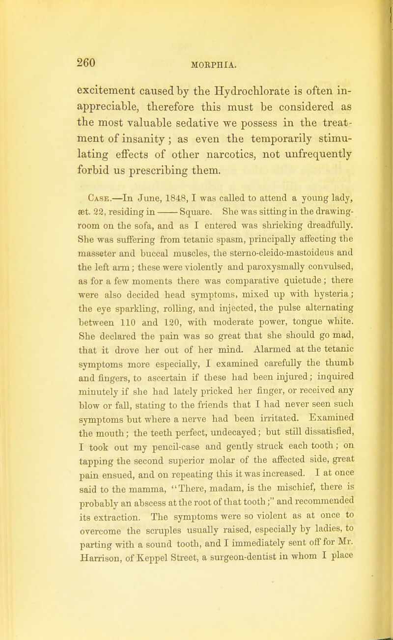 excitement caused by the HydrocUorate is often in- appreciable, tberefore this must be considered as the most valuable sedative we possess in the treat- ment of insanity; as even the temporarily stimu- lating effects of other narcotics, not unfrequently forbid us prescribing them. Case.—In June, 1848,1 was called to attend a young lady, set. 22, residing in Square. She was sitting in the drawing- room on the sofa, and as I entered was shrieking di-eadfully. She was suffering from tetanic spasm, principally affecting the masseter and bxiccal muscles, the sterno-cleido-mastoideus and the left ai-m; these were violently and paroxysmaUy convulsed, as for a few moments there was comparative quietude; there were also decided head symptoms, mixed iip with hysteria; the eye sparkling, rolling, and injected, the pulse alternating between 110 and 120, with moderate power, tongue white. She declared the pain was so great that she should go mad, that it di-ove her out of her mind. Alarmed at the tetanic symptoms more especially, I examined carefully the thumh and fingers, to ascertain if these had been injured; tnqiiired minutely if she had lately pricked her finger, or received any blow or fall, stating to the friends that I had never seen such symptoms but where a nerve had been irritated. Examined the mouth; the teeth perfect, undecayed; but still dissatisfied, I took out my pencil-case and gently struck each tooth; on tapping the second superior molar of the aflected side, gi-eat pain ensued, and on repeating tliis it was increased. I at once said to the mamma, There, madam, is the mischief, there is probably an abscess at the root of that tooth; and recommended its extraction. The symptoms were so violent as at once to overcome the scruples usually raised, especially by ladies, to parting with a sound tooth, and I immediately sent off for Mr. Harrison, of Keppel Sti-eet, a surgeon-dentist in whom I place