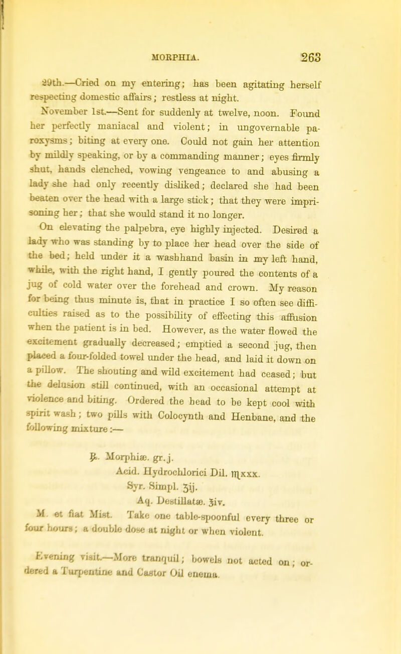 29th.—Cried on my entering; has been agitating herself respeedng domestic aftaii-s; restless at night. November 1st.—Sent for suddenly at twelve, noon. Found her perfectly maniacal and violent; in ungovernable pa- roxysms ; biting at every one. Could not gain her attention by mildly speaking, or by a commanding manner; eyes firmly shut, hands clenched, vowing vengeance to and abusing a lady she had only recently disliked; declared she had been beaten over the head with a large stick; that they were impri- soning her; that she would stand it no longer. On elevating the palpebra, eye highly injected. Desired a lady who was standing by to place her head over the side of the bed; held under it a washhand basin in my left hand, while, with the right hand, I gently poured the contents of a jug of cold water over the forehead and crown. My reason for being thus minute is, that in practice I so often see diffi- culties raised as to the possibility of effecting this afiusion when the patient is in bed. However, as the water flowed the excitement gradually decreased; emptied a second jug, then placed a four-folded towel under the head, and laid it down on a piUow. The shouting and wild excitement had ceased; but the delusion still continued, with an occasional attempt at violence and biting. Ordered the head to be kept cool with spirit wash; two pills with Colocynth and Henbane, and the following mixture:— p.. Morphiae. gr.j. Acid. Hydrochlorici Dil. JT^^xxx. Syr. Simpl. 5ij. Aq. Deslillatffl. Siv, M et fiat Mist. Take one tablo-spoonful every three or four hours; a double do.se at night or when violent. Evening visit.—More tranquU; bowels not acted on; or- dered a Turpentine and Caator Oil enema.