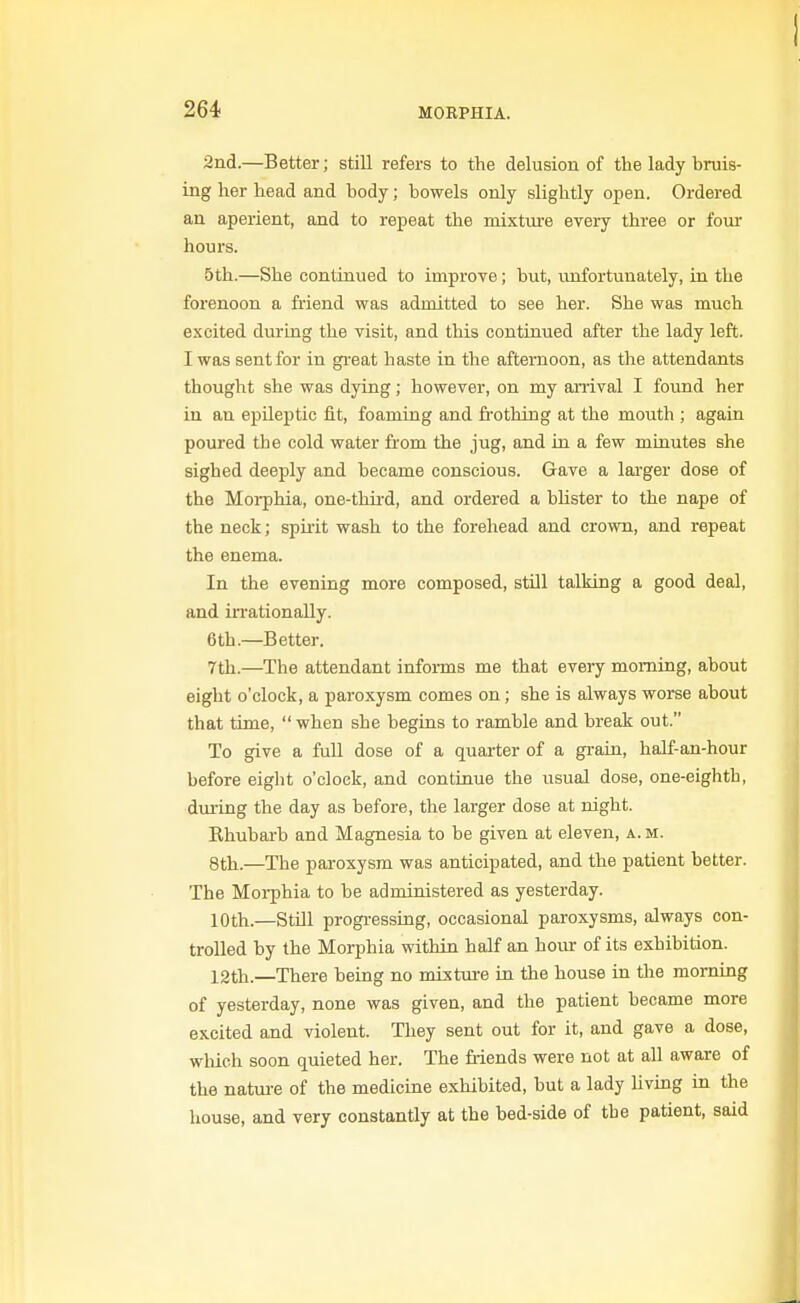 2nd.—Better; still refers to the delusion of the lady bruis- ing her head and hody; bowels only slightly open. Ordered an aperient, and to repeat the mixtiu-e every three or four hours. 5th.—She continued to improve; but, unfortunately, in the forenoon a friend was admitted to see her. She was much excited during the visit, and this continued after the lady left. I was sent for in great haste in the afternoon, as the attendants thought she was dying; however, on my arrival I found her in an epileptic fit, foaming and fi-othing at the mouth ; again poured the cold water from the jug, and in a few minutes she sighed deeply and became conscious. Gave a lai-ger dose of the Morphia, one-third, and ordered a blister to the nape of the neck; spiiit wash to the forehead and crown, and repeat the enema. In the evening more composed, still talking a good deal, and irrationally. 6th.—Better. 7th.—The attendant informs me that every morning, about eight o'clock, a paroxysm comes on; she is always worse about that time,  when she begins to ramble and break out. To give a full dose of a quarter of a gi-ain, half-an-hour before eight o'clock, and continue the usual dose, one-eighth, dining the day as before, the larger dose at night. Rhubai-b and Magnesia to be given at eleven, a.m. 8th.—The paroxysm was anticipated, and the patient better. The Morphia to be administered as yesterday. 10th.—Still progressing, occasional paroxysms, always con- trolled by the Morphia within half an hoiu- of its exhibition. 12th.—There being no mixture in the house in the morning of yesterday, none was given, and the patient became more excited and violent. They sent out for it, and gave a dose, wMch soon quieted her. The Mends were not at all aware of the natm-e of the medicine exhibited, but a lady Uving in the house, and very constantly at the bed-side of the patient, said