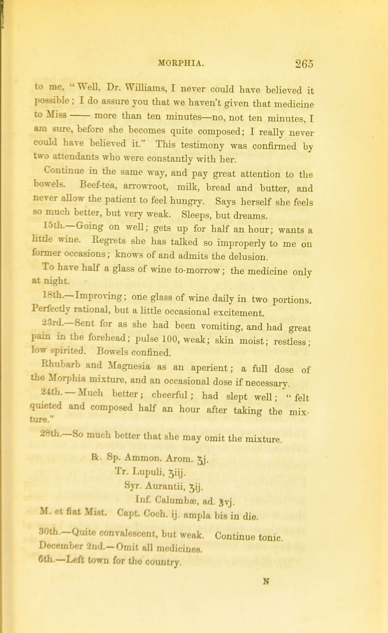 to me,  WeU, Dr. Williams, I never could have believed it possible; I do assure you that we haven't given that medicine to Miss more than ten minutes—no, not ten minutes, I am sure, before she becomes quite composed; I really never could have believed it. This testimony was confirmed by two attendants who were constantly with her. Continue in the same way, and pay gi-eat attention to the bowels. Beef-tea, arrowroot, milk, bread and butter, and never allow the patient to feel hungry. Says herself she feels so much better, but very weak. Sleeps, but di-eams. 15th.—Going on weU; gets up for half an hour; wants a Kttle wine. Eegi-ets she has talked so improperly to me on former occasions; knows of and admits the delusion. To have half a glass of wine to-morrow; the medicine only at night. 18th.—Improving; one glass of wine daily in two poitions. Perfectly rational, but a little occasional excitement. 2.3rd.—Sent for as she had been vomiting, and had great pain in the forehead; pulse 100, weak; skin moist; restless; low .spirited. Bowels confined. Rhubarb and Magnesia as an aperient; a full dose of the Morphia mixture, and an occasional dose if necessaiy. 24th. —Much better; cheerful; had slept weU; felt quieted and composed half an hour after taking the mix- ture. 28th.—So much better that she may omit the mixture. R. Sp. Ammon. Arom. Jj. Tr. Lupuli, 5iij. Syr. Atu-antii, 5ij. Inf. Calumbfe, ad. 5vj. M. et fiat Mist. Capt. Coch. ij. ampla bis in die. 30th.—Quite convalescent, but weak. Continue tonic. December 2nd.—Ornit all medicines. 6th.—Left town for tho country. K