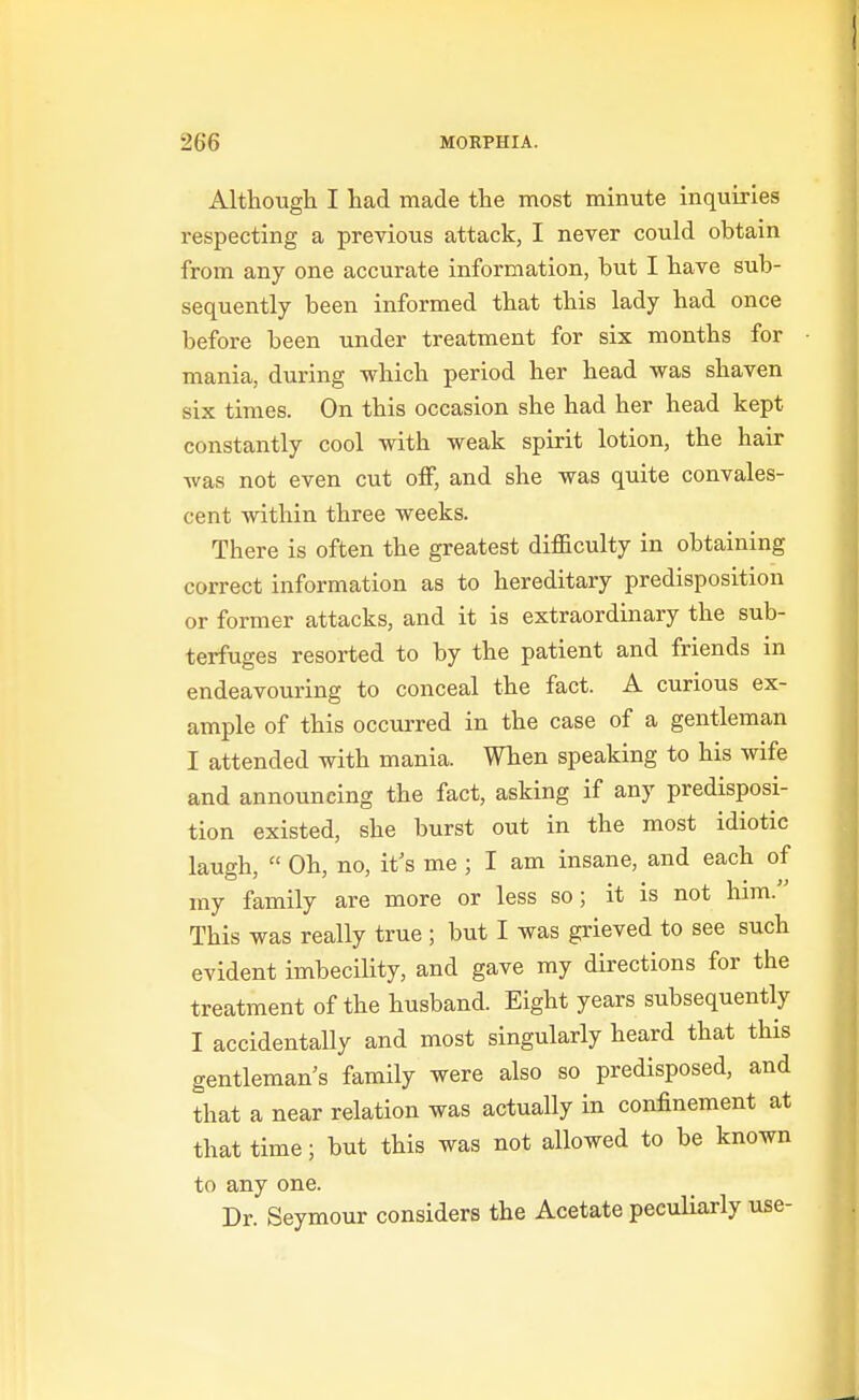Although I had made the most minute inquiries respecting a previous attack, I never could obtain from any one accurate information, but I have sub- sequently been informed that this lady had once before been under treatment for six months for mania, during which period her head was shaven six times. On this occasion she had her head kept constantly cool with weak spirit lotion, the hair was not even cut off, and she was quite convales- cent within three weeks. There is often the greatest difficulty in obtaining correct information as to hereditary predisposition or former attacks, and it is extraordinary the sub- terfuges resorted to by the patient and friends in endeavouring to conceal the fact. A curious ex- ample of this occurred in the case of a gentleman I attended with mania. When speaking to his wife and announcing the fact, asking if any predisposi- tion existed, she burst out in the most idiotic laugh,  Oh, no, it's me ; I am insane, and each of my family are more or less so; it is not him. This was really true ; but I was grieved to see such evident imbecility, and gave my directions for the treatment of the husband. Eight years subsequently I accidentaUy and most singularly heard that this gentleman's family were also so predisposed, and that a near relation was actually in confinement at that time; but this was not allowed to be known to any one. Dr. Seymour considers the Acetate peculiarly use-