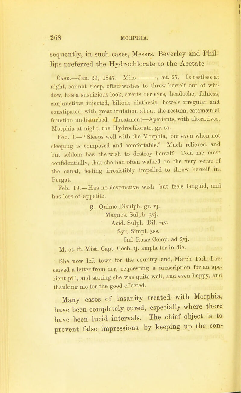 sequently, in such cases, Messrs. Beverley and Phil- lips preferred the Hydrochlorate to the Acetate. Case.—Jan. 29, 1847. Miss , £et. 27. Is restless at night, cannot sleep, often»wislies to throw herself out of win- dow, has a suspicioiis look, averts her eyes, headache, fulness, conjunctivae injected, bilious diathesis, bowels irregular and constipated, with gi-eat u'ritation about the rectum, catamsenial function undisturbed. Treatment—Aperients, with alteratives. Moi-phia at night, the Hydrochlorate, gr. ss. Feb. 3.— Sleeps well with the Morpliia, but even when not sleeping is composed and comfortable. Much reheved, and but seldom has the wish to destroy herself. Told me, most confidentially, that she had often walked on the very verge of the canal, feeUng ii-resistibly impelled to throw herself in. Pergat. Feb. 19. —Has no destructive wish, but feels languid, and has loss of appetite. ^. Quin£e Disidph. gr. vj. Magnes. Sulph. 5vj. Acid. Sulph. Dil. nv. Syr. Sirapl. 5ss. Inf. Kosas Comp. ad gvj. M. et. ft. Mist. Capt. Coch. ij. ampla ter in die. She now left town for the cotmtiy, and, March 15th, I re- ceived a letter from her, requesting a prescription for an ape- rient pill, and stating she was quite weU, and even happy, and thanking me for the good effected. Many cases of insanity treated with Morphia, have been completely cured, especially where there have been lucid intervals. The chief object is to prevent false impressions, by keeping up the con-