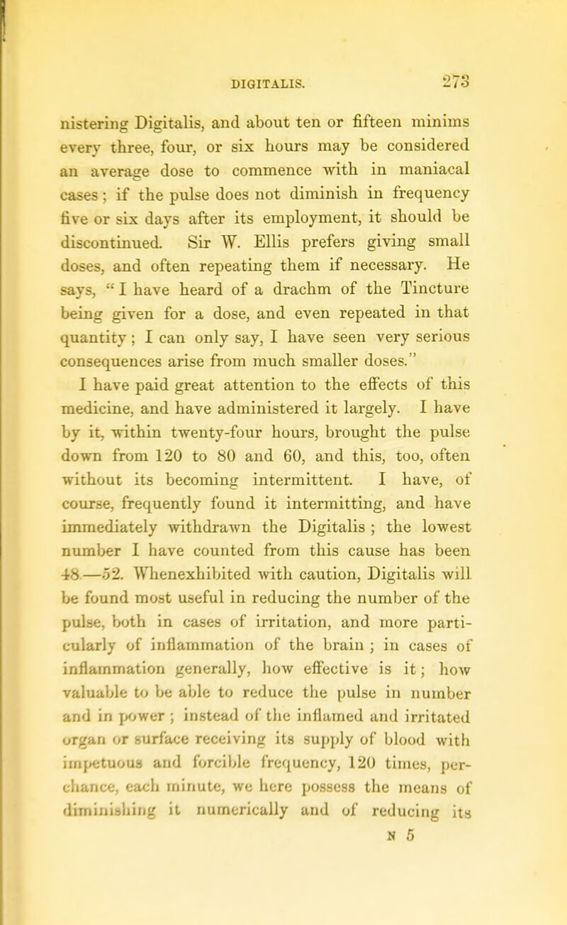 nistering Digitalis, and about ten or fifteen minims every three, four, or six hours may be considered an average dose to commence with in maniacal cases; if the pulse does not diminish in frequency five or six days after its employment, it should be discontinued. Sir W. Ellis prefers giving small doses, and often repeating them if necessary. He says,  I have heard of a drachm of the Tincture being given for a dose, and even repeated in that quantity; I can only say, I have seen very serious consequences arise from much smaller doses. I have paid great attention to the effects of this medicine, and have administered it largely. I have by it, within twenty-four hours, brought the pulse down from 120 to 80 and 60, and this, too, often without its becoming intermittent. I have, of course, frequently found it intermitting, and have immediately withdraAvn the Digitalis ; the lowest number I have counted from this cause has been 48.—52. Whenexhibited with caution, Digitalis will be found most useful in reducing the number of the pulse, h»oth in cases of irritation, and more parti- cularly of inflammation of the brain ; in cases of inflammation generally, how effective is it; how valuable to be able to reduce the pulse in number and in jyjwer ; instead of the inflamed and irritated organ or surface receiving its supply of blood with impetuous and forcible frequency, 120 times, per- chance, each minute, we here possess the means of diminishing it numerically and of reducing its N 5