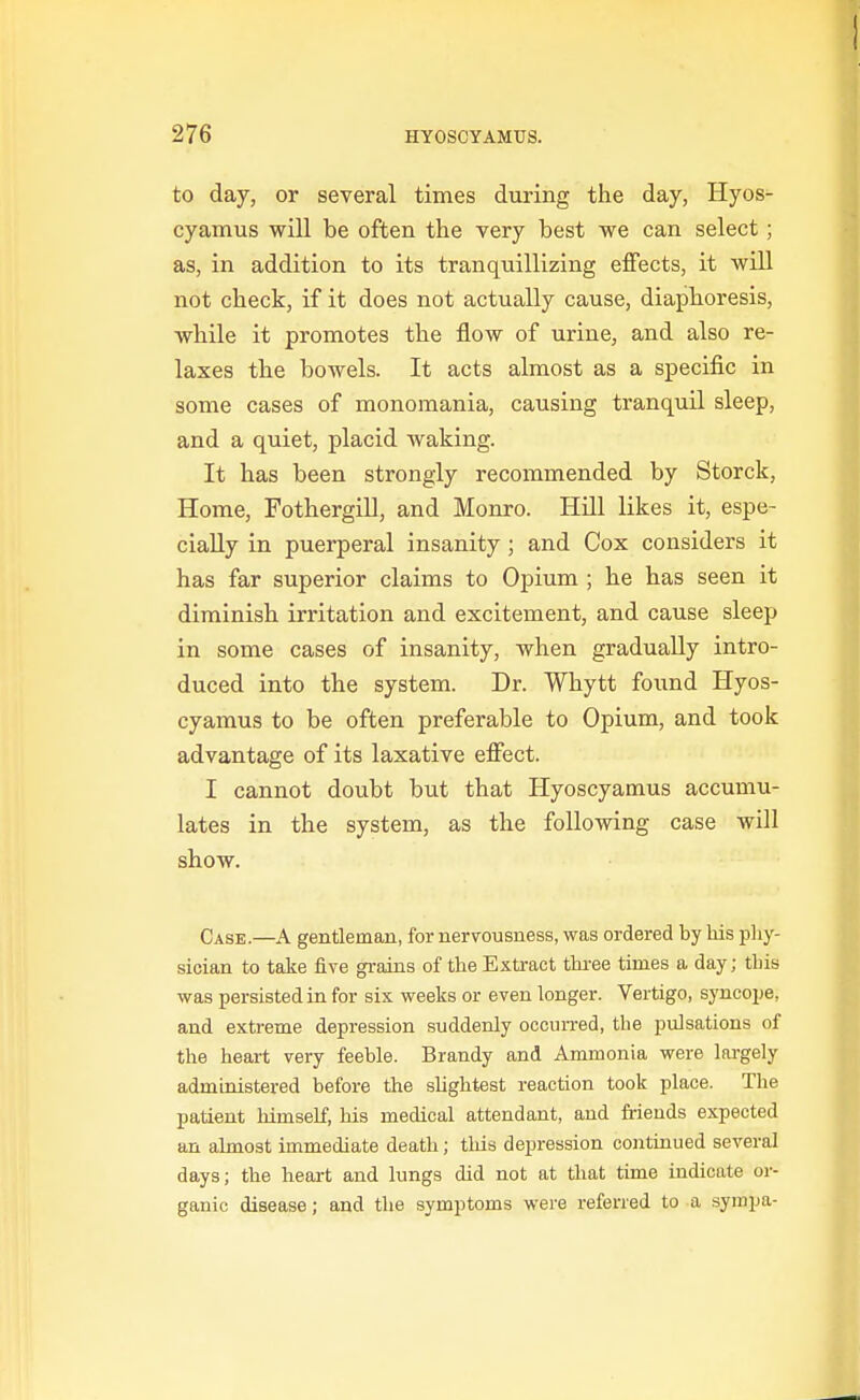 to day, or several times during the day, Hyos- cyamus will be often the very best -we can select; as, in addition to its tranquillizing effects, it will not check, if it does not actually cause, diaphoresis, while it promotes the flow of urine, and also re- laxes the bowels. It acts almost as a specific in some cases of monomania, causing tranquil sleep, and a quiet, placid waking. It has been strongly recommended by Storck, Home, FothergiU, and Monro. Hill likes it, espe- cially in puerperal insanity; and Cox considers it has far superior claims to Opium ; he has seen it diminish irritation and excitement, and cause sleep in some cases of insanity, when gradually intro- duced into the system. Dr. Whytt found Hyos- cyamus to be often preferable to Opium, and took advantage of its laxative effect. I cannot doubt but that Hyoscyamus accumu- lates in the system, as the following case will show. Case.—A gentleman, for nervousness, was ordered by bis pliy- sician to take five grains of the Extract tbi-ee times a day; tbis was persisted in for six weeks or even longer. Vertigo, syncope, and extreme depression suddenly occurred, tbe pulsations of the heart very feeble. Brandy and Ammonia were lai-gely administered before the shghtest reaction took place. Tbe patient himself, his medical attendant, and friends expected an almost immediate death; tliis depression continued several days; the heart and lungs did not at that time indicate or- ganic disease; and the symptoms were referred to a sympa-