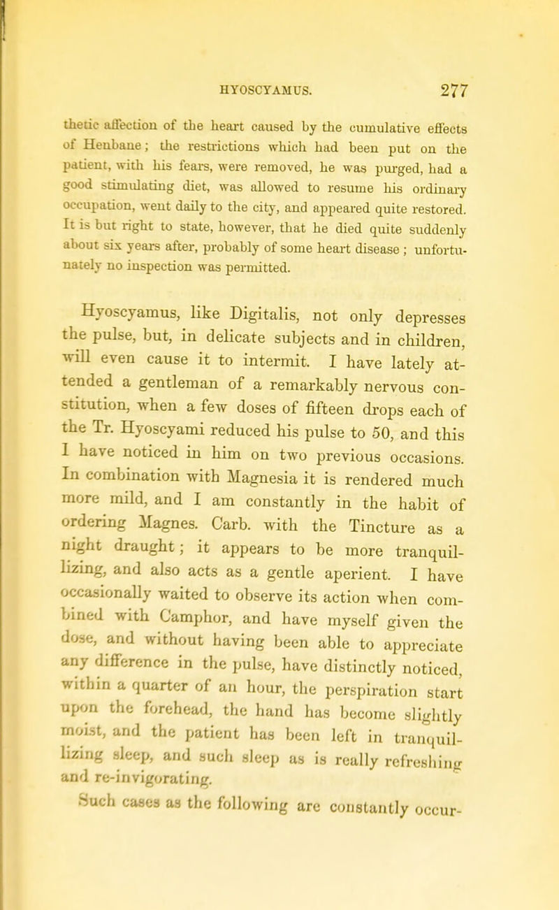 thedc affection of the heart caused by the cumulative effects of Henbane; the restiictions which had been put on the patient, with his fears, were removed, he was pui-ged, had a good stimulating diet, was allowed to resume his ordinai-y occupation, went daily to the city, and appeared quite restored. It is but right to state, however, that he died quite suddenly about sis years after, probably of some heart disease; unfortu- nately no inspection was permitted. Hyoscyamus, like Digitalis, not only depresses the pulse, but, in delicate subjects and in children, •wiU even cause it to intermit. I have lately at- tended a gentleman of a remarkably nervous con- stitution, when a few doses of fifteen drops each of the Tr. Hyoscyami reduced his pulse to 50, and this 1 have noticed in him on two previous occasions. In combination with Magnesia it is rendered much more mild, and I am constantly in the habit of ordering Magnes. Carb. with the Tincture as a night draught; it appears to be more tranquil- lizing, and also acts as a gentle aperient. I have occasionally waited to observe its action when com- bined with Camphor, and have myself given the dose, and without having been able to appreciate any difference in the pulse, have distinctly noticed, within a quarter of an hour, the perspiration start upon the forehead, the hand has become slightly moist, and the patient has been left in tranquil- lizing sleep, and such sleep as is really refreshing and re-invigorating. Such cases as the following are constantly occur-