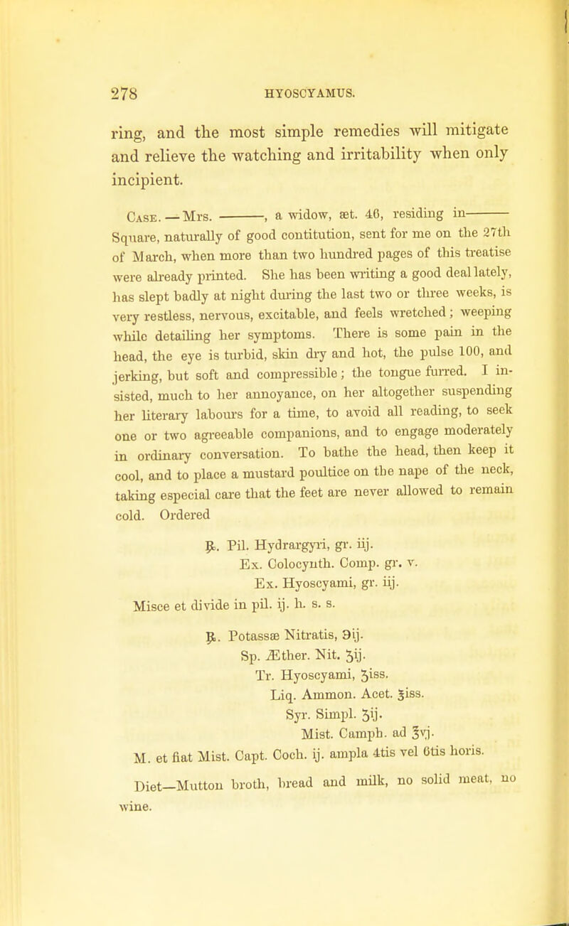 ring, and the most simple remedies will mitigate and relieve th.e watching and irritability when only incipient. Case.—Mrs. , a widow, set. 46, residing in Square, natm-ally of good contitution, sent for me on Uie 27tli of March, when more than two hundi-ed pages of this treatise were already piinted. She has been writing a good deallately, has slept badly at night drn-ing the last two or three weeks, is very restless, nervous, excitable, and feels wretched; weeping while detailing her symptoms. There is some paia in the head, the eye is turbid, skin di^ and hot, the pulse 100, and jerking, but soft and compressible; the tongue fun-ed. I in- sisted, much to her annoyance, on her altogether suspending her literary labours for a time, to avoid all reading, to seek one or two agreeable companions, and to engage moderately in ordinaiy conversation. To bathe the head, then keep it cool, and to place a mustard poultice on the nape of the neck, taking especial care that the feet are never allowed to remain cold. Ordered 9,. Pil. Hydrargyii, gi-. iij. Ex. Colocyuth. Comp. gr. v. Ex. Hyoseyami, gr. hj. Misce et divide in pU. ij. h. s. s. p,. Potassae Nitratis, 9ij. Sp. ^ther. Nit. 5ij. Tr. Hyoseyami, 5iss. Liq. Ammon. Acet. Jiss. Syr. Simpl. 5ij. Mist. Camph. ad ^vj- M. et fiat Mist. Capt. Coch. ij. ampla 4tis vel 6tis horis. Diet-Mutton broth, bread and mUk, no solid meat, no wine.