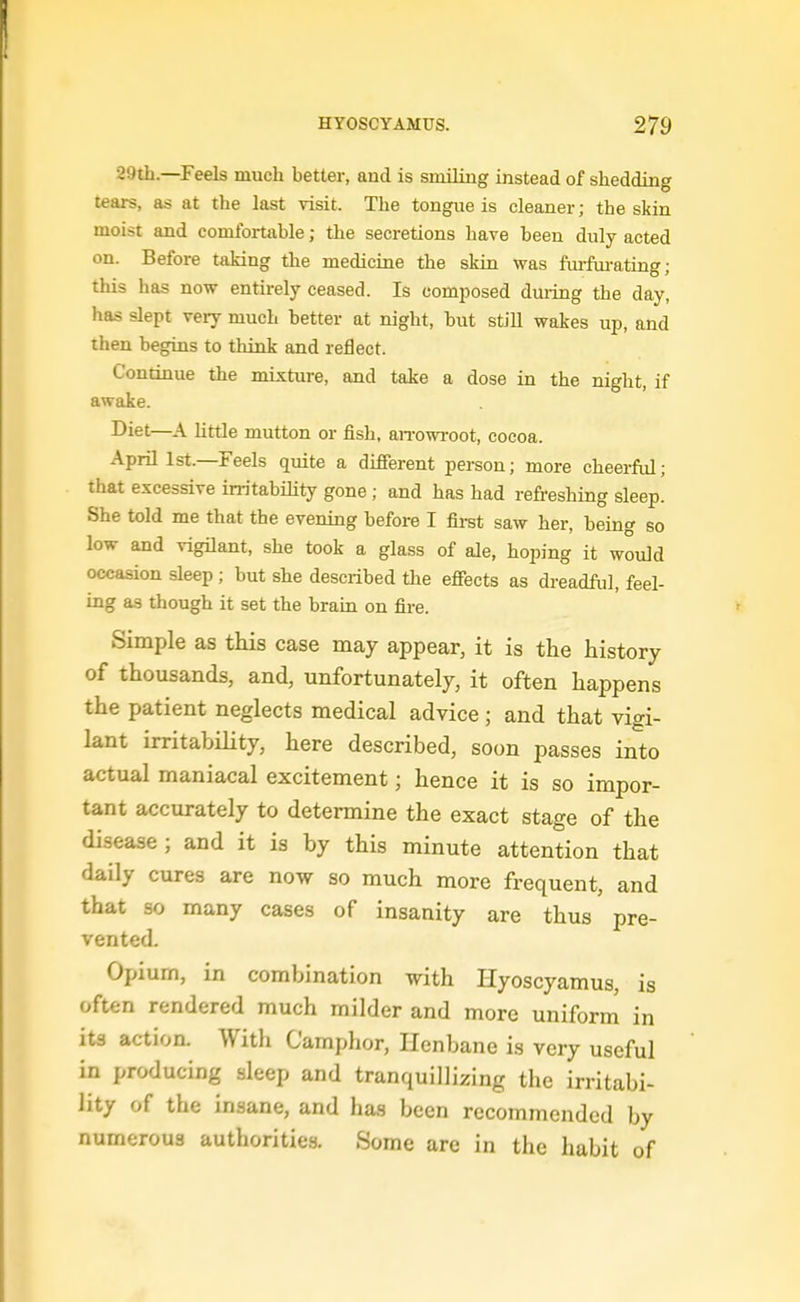 29th.—Feels much better, and is smiling instead of shedding tears, as at the last visit. The tongue is cleaner; the skin moist and comfortable; the secretions have been duly acted on. Before taking the medicine the skin was ftufui-ating; this has now entirely ceased. Is composed duidng the day, has slept very much better at night, but still wakes up, and then begins to think and reflect. Continue the mixture, and take a dose in the night, if awake. Diet—A httle mutton or fish, an-owroot, cocoa. April 1st.—Feels quite a different pei-son; more cheerful; that excessive instability gone ; and has had refreshing sleep. She told me that the evening before I firet saw her, being so low and vigilant, she took a glass of ale, hoping it would occasion sleep; but she described the effects as dreadful, feel- ing as though it set the bram on fire. Simple as this case may appear, it is the history of thousands, and, unfortunately, it often happens the patient neglects medical advice ; and that vigi- lant irritability, here described, soon passes into actual maniacal excitement; hence it is so impor- tant accurately to determine the exact stage of the disease; and it is by this minute attention that daily cures are now so much more frequent, and that so many cases of insanity are thus pre- vented. Opiurn, in combination with Hyoscyamus, is often rendered much milder and more uniform in its action. With Camphor, Henbane is very useful in producing sleep and tranquillizing the irritabi- lity of the insane, and has been recommended by numerous authorities. Some are in the habit of