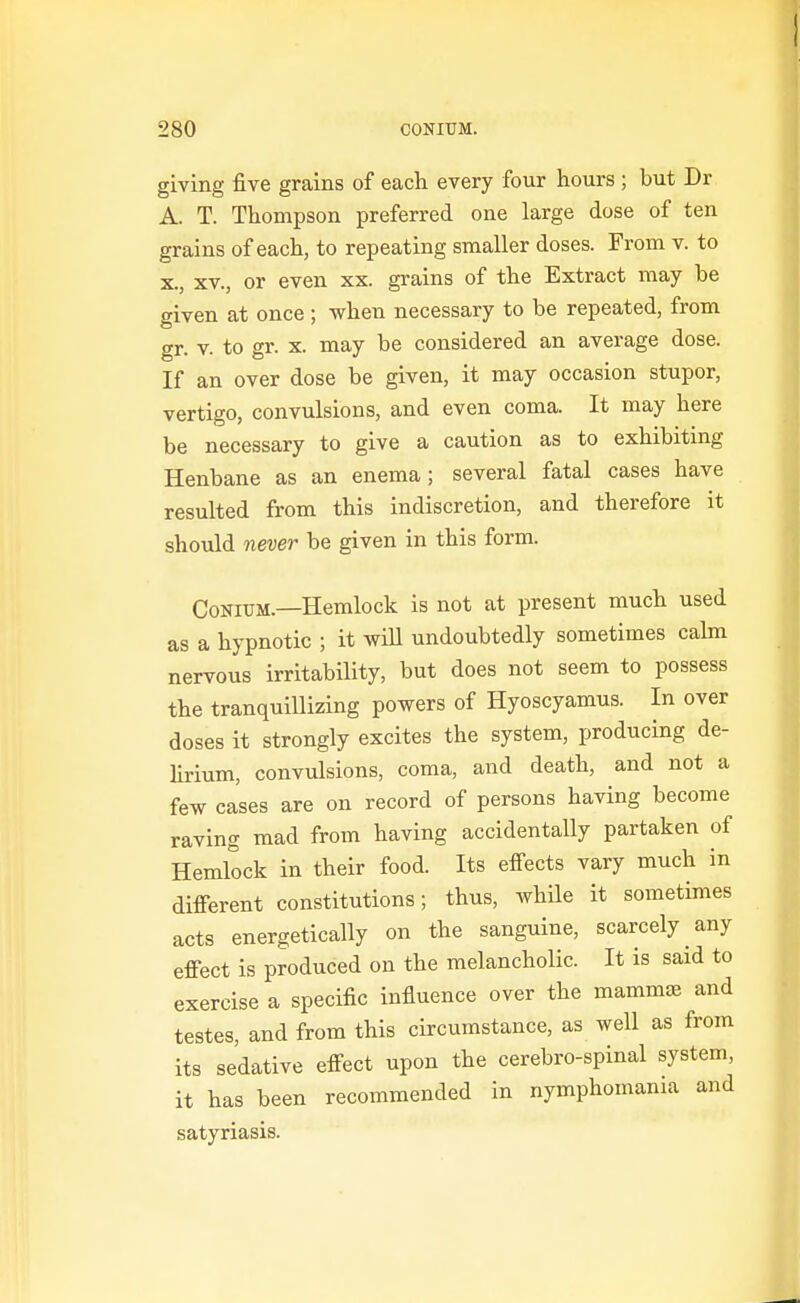 giving five grains of each every four hours ; but Dr A. T. Thompson preferred one large dose of ten grains of each, to repeating smaller doses. From v. to X., XV., or even xx. grains of the Extract may be given at once; when necessary to be repeated, from gr. V. to gr. X. may be considered an average dose. If an over dose be given, it may occasion stupor, vertigo, convulsions, and even coma. It may here be necessary to give a caution as to exhibiting Henbane as an enema; several fatal cases have resulted from this indiscretion, and therefore it should never be given in this form. CoNiUM.—Hemlock is not at present much used as a hypnotic ; it will undoubtedly sometimes calm nervous irritability, but does not seem to possess the tranquillizing powers of Hyoscyamus. In over doses it strongly excites the system, producing de- hrium, convulsions, coma, and death, and not a few cases are on record of persons having become raving mad from having accidentally partaken of Hemlock in their food. Its effects vary much in different constitutions; thus, while it sometimes acts energetically on the sanguine, scarcely any effect is produced on the melancholic. It is said to exercise a specific influence over the mamm^ and testes, and from this circumstance, as well as from its sedative effect upon the cerebro-spinal system, it has been recommended in nymphomania and satyriasis.
