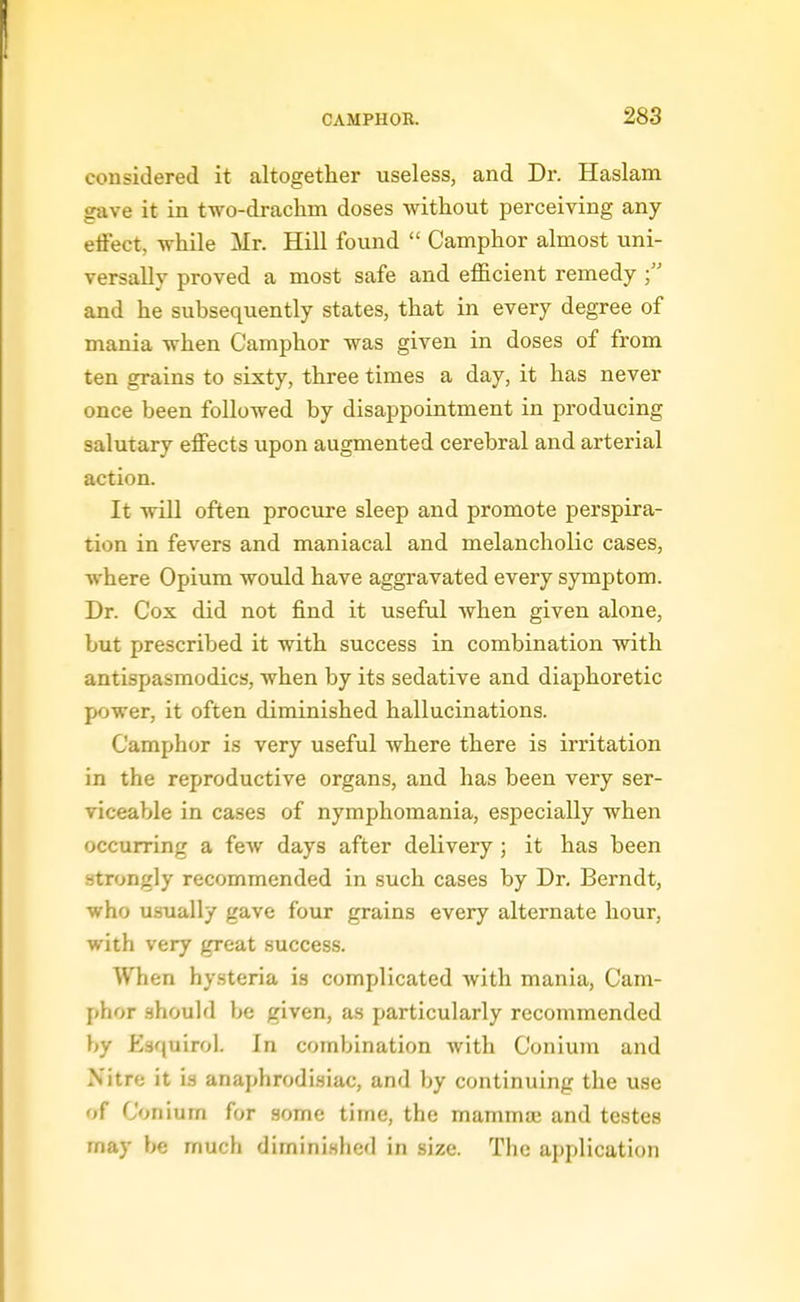 considered it altogether useless, and Dr. Haslam gave it in two-draclim doses without perceiving any effect, while Mr. Hill found  Camphor almost uni- versally proved a most safe and efficient remedy and he subsequently states, that in every degree of mania when Camphor was given in doses of from ten grains to sixty, three times a day, it has never once been followed by disappointment in producing salutary effects upon augmented cerebral and arterial action. It will often procure sleep and promote perspira- tion in fevers and maniacal and melancholic cases, where Opium would have aggravated every symptom. Dr. Cox did not find it useful when given alone, but prescribed it with success in combination with antispasmodics, when by its sedative and diaphoretic power, it often diminished hallucinations. Camphor is very useful where there is irritation in the rex^roductive organs, and has been very ser- viceable in cases of nymphomania, especially when occurring a fcAv days after delivery ; it has been strongly recommended in such cases by Dr, Berndt, who usually gave four grains every alternate hour, with very great success. When hysteria is complicated with mania. Cam- phor .should be given, as particularly recommended by Esquirol. In combination with Conium and Nitre it is anaphrodisiac, and by continuing the use of Conium for some time, the mammaj and testes may be much diminished in size. The application