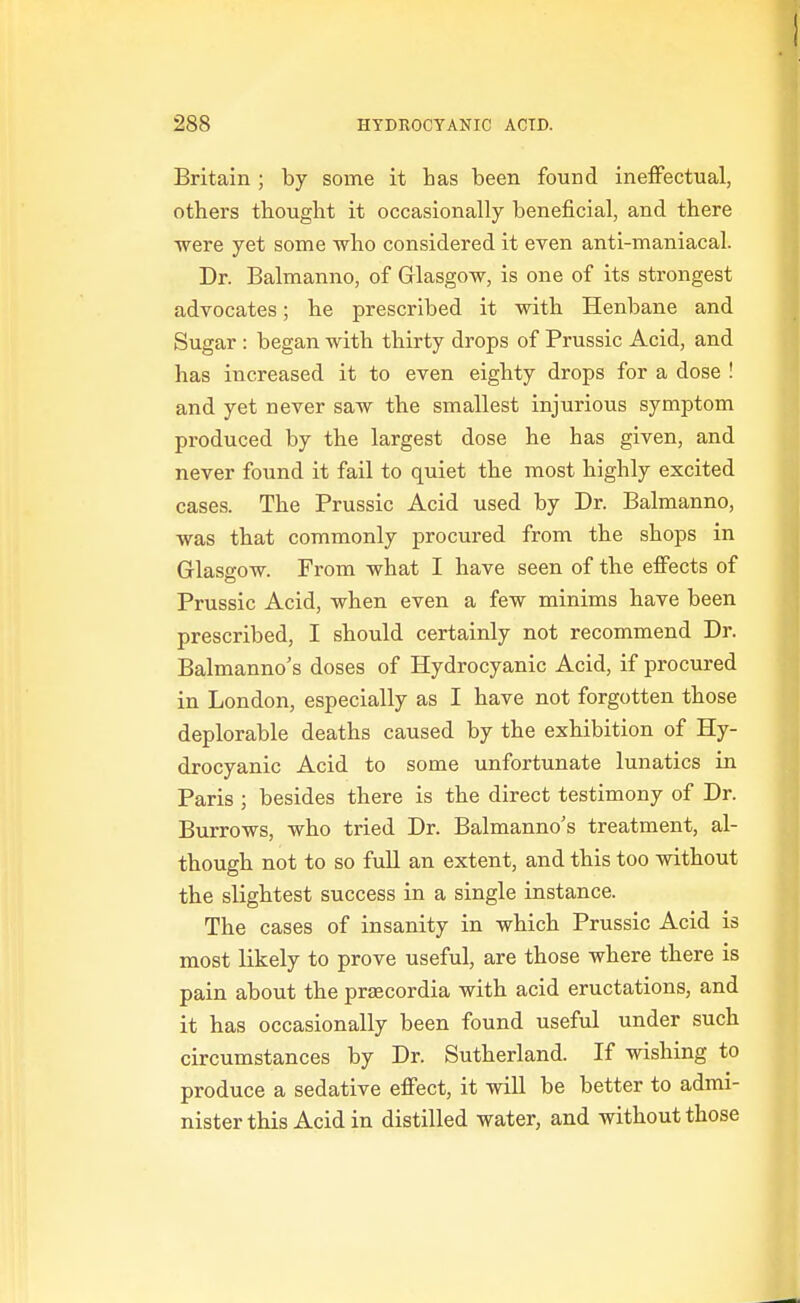 Britain ; by some it has been found ineffectual, others thought it occasionally beneficial, and there ■were yet some who considered it even anti-maniacal. Dr. Balmanno, of Glasgow, is one of its strongest advocates; he prescribed it with Henbane and Sugar : began with thirty drops of Prussic Acid, and has increased it to even eighty drops for a dose ! and yet never saw the smallest injurious symptom produced by the largest dose he has given, and never found it fail to quiet the most highly excited cases. The Prussic Acid used by Dr. Balmanno, was that commonly procured from the shops in Glasgow. From what I have seen of the effects of Prussic Acid, when even a few minims have been prescribed, I should certainly not recommend Dr. Balmanno's doses of Hydrocyanic Acid, if procured in London, especially as I have not forgotten those deplorable deaths caused by the exhibition of Hy- drocyanic Acid to some unfortunate lunatics in Paris ; besides there is the direct testimony of Dr. Burrows, who tried Dr. Balmanno's treatment, al- though not to so full an extent, and this too without the slightest success in a single instance. The cases of insanity in which Prussic Acid is most likely to prove useful, are those where there is pain about the prsecordia with acid eructations, and it has occasionally been found useful under such circumstances by Dr. Sutherland. If wishing to produce a sedative effect, it will be better to admi- nister this Acid in distilled water, and without those