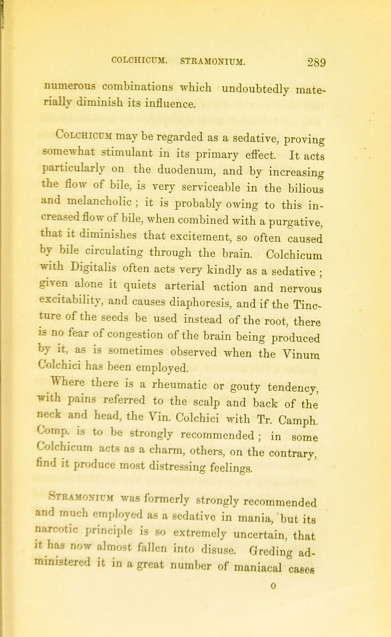 numerous combinations whicli undoubtedly mate- rially diminish its influence. CoLCHicuM may be regarded as a sedative, proving somewhat stimulant in its primary effect. It acts particularly on the duodenum, and by increasing the flow of bile, is very serviceable in the bilious and melancholic ; it is probably owing to this in- creased flow of bile, when combined with a purgative, that it diminishes that excitement, so often caused by bile circulating through the brain. Colchicum with DigitaUs often acts very kindly as a sedative ; given alone it quiets arterial action and nervous excitability, and causes diaphoresis, and if the Tinc- ture of the seeds be used instead of the root, there is no fear of congestion of the brain being produced by it, as is sometimes observed when the Vinum Colchici has been employed. Where there is a rheumatic or gouty tendency, with pains referred to the scalp and back of the neck and head, the Vin. Colchici with Tr. Camph. Comp. is to be strongly recommended ; in some Colchicum acts as a charm, others, on the contrary, find it produce most distressing feelings. Stramonium was formerly strongly recommended and much employed as a sedative in mania, but its narcotic principle is .so extremely uncertain, that It has now almost fallen into disu.se. Greding ad- ministered it in a great number of maniacal cases 0