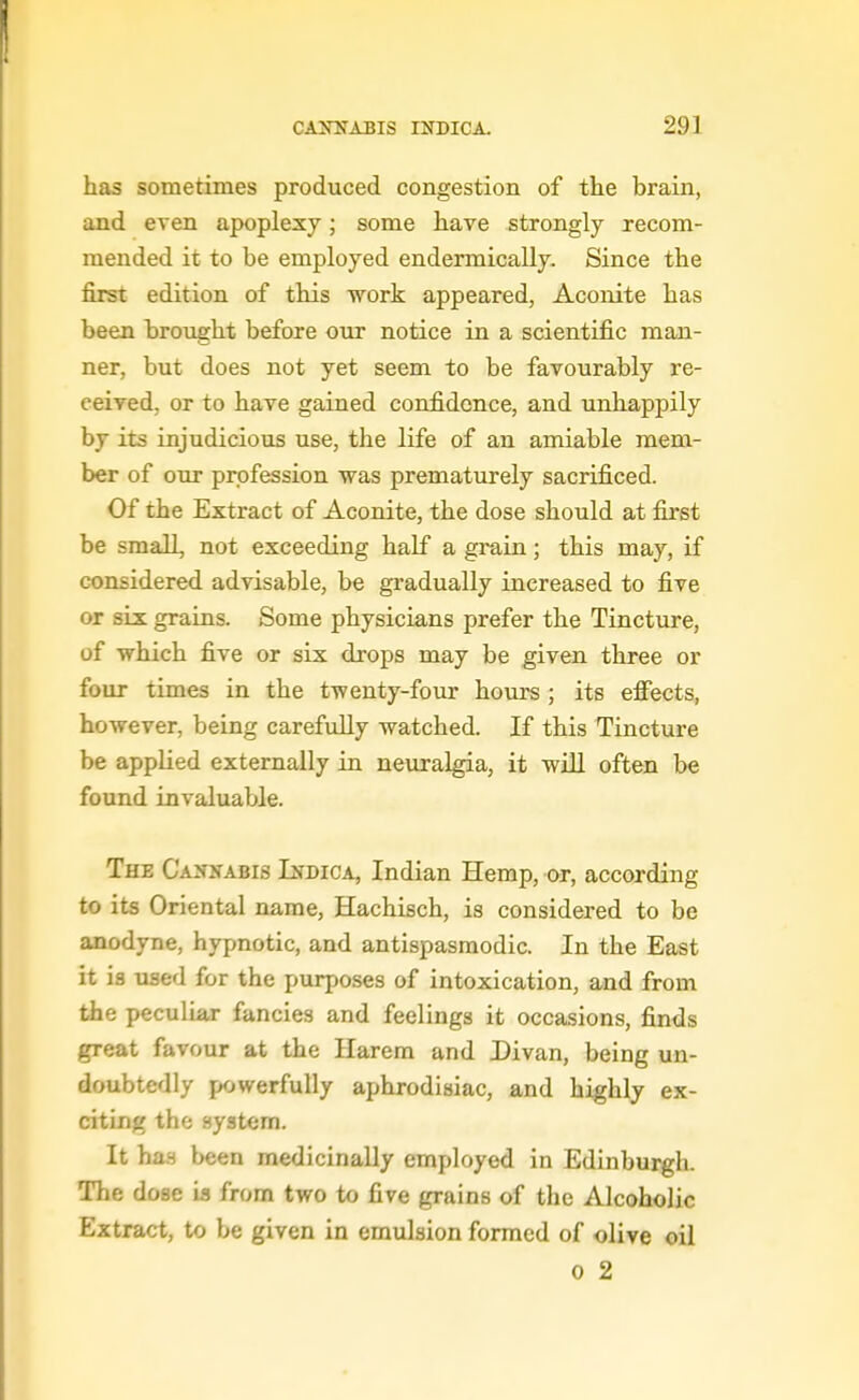 has sometimes produced congestion of the brain, and even apoplexy; some have strongly recom- mended it to be employed endermically. Since the first edition of this work appeared, Aconite has been brought before our notice in a scientific man- ner, but does not yet seem to be favourably re- ceived, or to have gained confidence, and unhappily by its injudicious use, the life of an amiable mem- ber of our profession was prematurely sacrificed. Of the Extract of Aconite, the dose should at first be small, not exceeding half a grain; this may, if considered advisable, be gradually increased to five or six grains. Some physicians prefer the Tincture, of which five or six drops may be given three or four times in the twenty-four hours ; its effects, however, being carefully watched. If this Tincture be applied externally in neuralgia, it will often be found invaluable. The Cannabis Indica, Indian Hemp, or, according to its Oriental name, Hachisch, is considered to be anodyne, hypnotic, and antispasmodic. In the East it is used for the purposes of intoxication, and from the peculiar fancies and feelings it occasions, finds great favour at the Harem and Divan, being un- doubtedly powerfully aphrodisiac, and highly ex- citing the system. It has been medicinally employed in Edinburgh. The dose is from two to five grains of the Alcoholic Extract, to be given in emulsion formed of olive oil 0 2