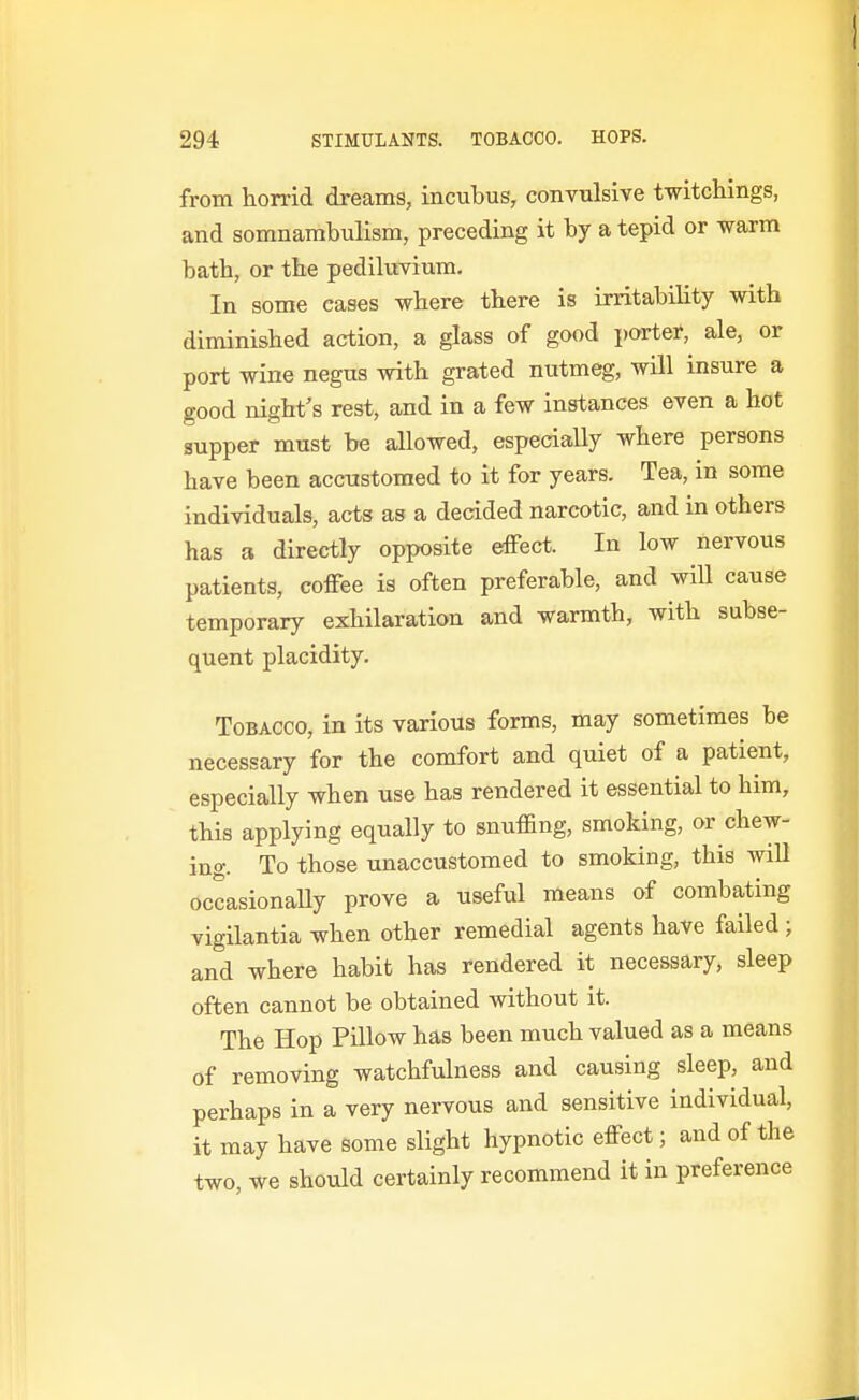 from horrid dreams, incubus, convulsive twitchings, and somnambulism, preceding it by a tepid or -warm bath, or the pediluvium. In some cases where there is irritability with diminished action, a glass of good porter, ale, or port wine negus with grated nutmeg, will insure a good night's rest, and in a few instances even a hot supper must be allowed, especially where persons have been accustomed to it for years. Tea, in some individuals, acts as a decided narcotic, and in others has a directly opposite effect. In low nervous patients, coffee is often preferable, and wiU cause temporary exhilaration and warmth, with subse- quent placidity. Tobacco, in its various forms, may sometimes be necessary for the comfort and quiet of a patient, especially when use has rendered it essential to him, tbis applying equally to snuffing, smoking, or chew- ing. To those unaccustomed to smoking, this will occasionally prove a useful means of combating vigilantia when other remedial agents have failed ; and where habit has rendered it necessary, sleep often cannot be obtained without it. The Hop Pillow has been much valued as a means of removing watchfulness and causing sleep, and perhaps in a very nervous and sensitive individual, it may have some slight hypnotic effect; and of the two, we should certainly recommend it in preference