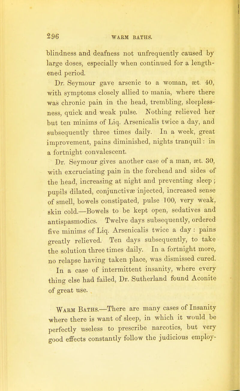 blindness and deafness not unfrequently caused by large doses, especially when continued for a length- ened period. Dr. Seymour gave arsenic to a woman, set. 40, with symptoms closely allied to mania, where there was chronic pain in the head, trembling, sleepless- ness, quick and weak pulse. Nothing relieved her but ten minims of Liq. Arsenicalis twice a day, and subsequently three times daily. In a week, great improvement, pains diminished, nights tranquil: in a fortnight convalescent. Dr. Seymour gives another case of a man, ast. 30, with excruciating pain in the forehead and sides of the head, increasing at night and preventing sleep; pupils dilated, conjunctivse injected, increased sense of smell, bowels constipated, pulse 100, very weak, skin cold.—Bowels to be kept open, sedatives and antispasmodics. Twelve days subsequently, ordered five minims of Liq. Arsenicalis twice a day: pains greatly relieved. Ten days subsequently, to take the solution three times daily. In a fortnight more, no relapse having taken place, was dismissed cured. In a case of intermittent insanity, where every thing else had failed, Dr. Sutherland found Aconite of great use. Warm Baths.—There are many cases of Insanity where there is want of sleep, in which it would be perfectly useless to prescribe narcotics, but very good effects constantly follow the judicious employ-