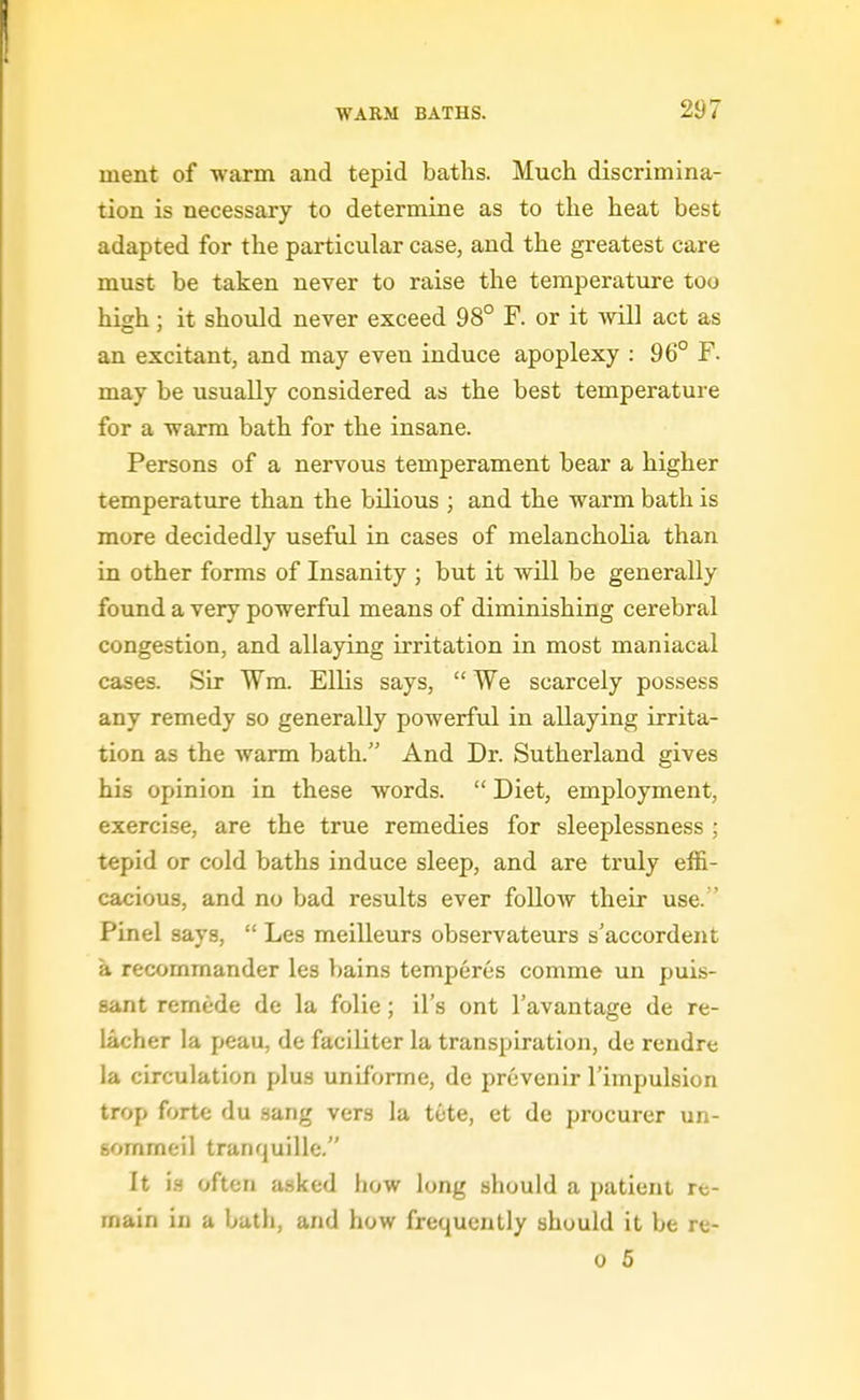ment of -warm and tepid baths. Much discrimina- tion is necessary to determine as to the heat best adapted for the particular case, and the greatest care must be taken never to raise the temperature too high; it should never exceed 98° F. or it will act as an excitant, and may even induce apoplexy : 96° F. may be usually considered as the best temperature for a warm bath for the insane. Persons of a nervous temperament bear a higher temperature than the bilious ; and the warm bath is more decidedly useful in cases of melancholia than in other forms of Insanity ; but it will be generally found a very powerful means of diminishing cerebral congestion, and allaying irritation in most maniacal cases. Sir Wm. Ellis says,  We scarcely possess any remedy so generally powerful in allaying irrita- tion as the warm bath. And Dr. Sutherland gives his opinion in these words.  Diet, employment, exercise, are the true remedies for sleeplessness ; tepid or cold baths induce sleep, and are truly effi- cacious, and no bad results ever follow their use. ' Pinel says,  Les meilleurs observateurs s'accordent a recommander les bains temperes comme un puis- sant remede de la folic; il's ont I'avantage de re- iacher la peau, de faciliter la transpiration, de rendre la circulation plus uniibrme, de prcvenir I'impulsion trop forte du sang vers la tete, et de procurer un- eommeil tranquille. It is often asked how long should a patient re- main in a bath, and how frequently should it be re- 0 5