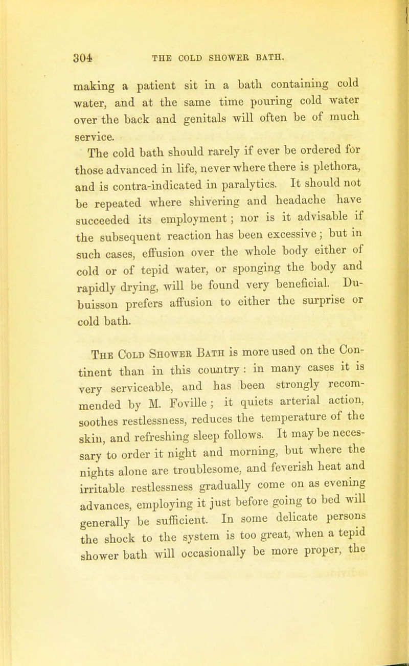 making a patient sit in a bath, containing cold water, and at the same time pouring cold water over the back and genitals will often be of much service. The cold bath should rarely if ever be ordered for those advanced in life, never where there is plethora, and is contra-indicated in paralytics. It should not be repeated where shivering and headache have succeeded its employment; nor is it advisable if the subsequent reaction has been excessive ; but m such cases, effusion over the whole body either of cold or of tepid water, or sponging the body and rapidly drying, will be found very beneficial. Du- buisson prefers affusion to either the surprise or cold bath. The Cold Shower Bath is more used on the Con- tinent than in this country : in many cases it is very serviceable, and has been strongly recom- mended by M. Foville ; it quiets arterial action, soothes restlessness, reduces the temperature of the skin, and refreshing sleep follows. It may be neces- sary'to order it night and morning, but where the nights alone are troublesome, and feverish heat and irritable restlessness gradually come on as evening advances, employing it just before going to bed will generally be sufficient. In some delicate persons the shock to the system is too great, when a tepid shower bath will occasionally be more proper, the