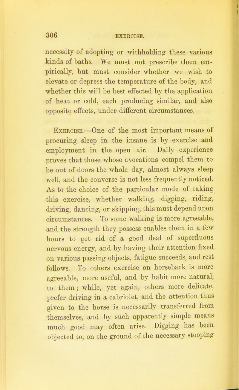 necessity of adopting or -withholding these various kinds of baths. We must not prescribe them em- pirically, but must consider whether we wish to elevate or depress the temperature of the body, and whether this will be best effected by the application of heat or cold, each producing similar, and also opposite effects, under different circumstances. Exercise.—One of the most important means of procuring sleep in the insane is by exercise and employment in the open air. Daily experience proves that those whose avocations compel them to be out of doors the whole day, almost always sleep well, and the converse is not less frequently noticed. As to the choice of the particular mode of taking this exercise, whether walking, digging, riding, driving, dancing, or skipping, this must depend upon circumstances. To some walking is more agreeable, and the strength they possess enables them in a few hours to get rid of a good deal of superfluous nervous energy, and by having their attention fixed on various passing objects, fatigue succeeds, and rest follows. To others exercise on horseback is more agreeable, more useful, and by habit more natural, to them; while, yet again, others more delicate, prefer driving in a cabriolet, and the attention thus given to the horse is necessarily transferred from themselves, and by such apparently simple means much good may often arise. Digging has been objected to, on the ground of the necessary stooping