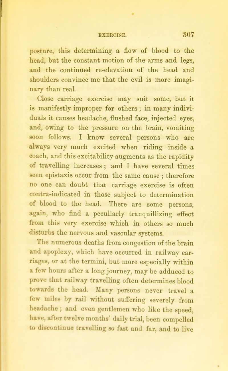 posture, this determining a flow of blood to the head, but the constant naotion of the arms and legs, and the continued re-elevation of the head and shoulders convince me that the evil is more imagi- nary than real. Close carriage exercise may suit some, but it is manifestly improper for others ; in many indivi- duals it causes headache, flushed face, injected eyes, and, owing to the pressure on the brain, vomiting soon follows. I know several persons who are always very much excited when riding inside a coach, and this excitability augments as the rapidity of travelling increases ; and I have several times seen epistaxis occur from the same cause ; therefore no one can doubt that carriage exercise is often contra-indicated in those subject to determination of blood to the head. There are some persons, again, who find a peculiarly tranquillizing effect from this very exercise which in others so much disturbs the nervous and vascular systems. The numerous deaths from congestion of the brain and apoplexy, which have occurred in railway car- riages, or at the termini, but more especially within a few hours after a long journey, may be adduced to prove that railway travelling often determines blood toward.^ the head. Many persons never travel a few miles by rail without suff'ering severely from headache ; and even gentlemen who like the speed, have, after twelve months' daily trial, been compelled to discontinue travelling so fast and far, and to live