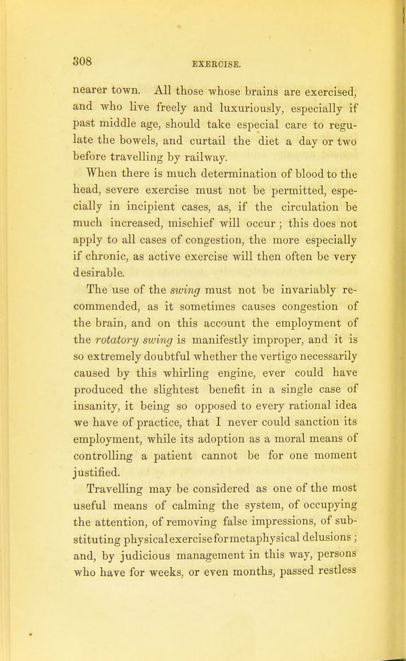 nearer to-wn. All those whose brains are exercised, and who live freely and luxuriously, especially if past middle age, should take especial care to regu- late the bowels, and curtail the diet a day or two before travelling by railway. When there is much determination of blood to the head, severe exercise must not be permitted, espe- cially in incipient cases, as, if the circulation be much increased, mischief will occur ; this does not apply to all cases of congestion, the more especially if chronic, as active exercise will then often be very desirable. The use of the swing must not be invariably re- commended, as it sometimes causes congestion of the brain, and on this account the employment of the rotatory swing is manifestly improper, and it is so extremely doubtful whether the vertigo necessarily caused by this whirling engine, ever could have produced the slightest benefit in a single case of insanity, it being so opposed to every rational idea we have of practice, that I never could sanction its employment, while its adoption as a moral means of controlling a patient cannot be for one moment justified. Travelling may be considered as one of the most useful means of calming the system, of occupying the attention, of removing false impressions, of sub- stituting physical exercise for metaphysical delusions ; and, by judicious management in this way, persons who have for weeks, or even months, passed restless