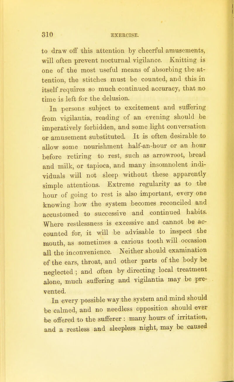 to draw off this attention by cheerful amusements, will often prevent nocturnal vigilance. Knitting is one of the most useful means of absorbing the at- tention, the stitches must be counted, and this in itself requires so much continued accuracy, that no time is left for the delusion. In persons subject to excitement and suffering from vigilantia, reading of an evening should be imperatively forbidden, and some light conversation or amusement substituted. It is often desirable to allow some nourishment half-an-hour or an hour before retiring to rest, such as arrowroot, bread and milk, or tapioca, and many insomnolent indi- viduals will not sleep without these apparently simple attentions. Extreme regularity as to the hour of going to rest is also important, every one knowing how the system becomes reconciled and accustomed to successive and continued habits. Where restlessness is excessive and cannot be ac- counted for, it will be advisable to inspect the mouth, as sometimes a carious tooth will occasion all the inconvenience. Neither should examination of the ears, throat, and other parts of the body be neglected ; and often by directing local treatment alone, much suffering and vigilantia may be pre- vented. La every possible way the system and mind should be calmed, and no needless opposition should ever be offered to the sufferer : many hours of irritation, and a restless and sleepless night, may be caused