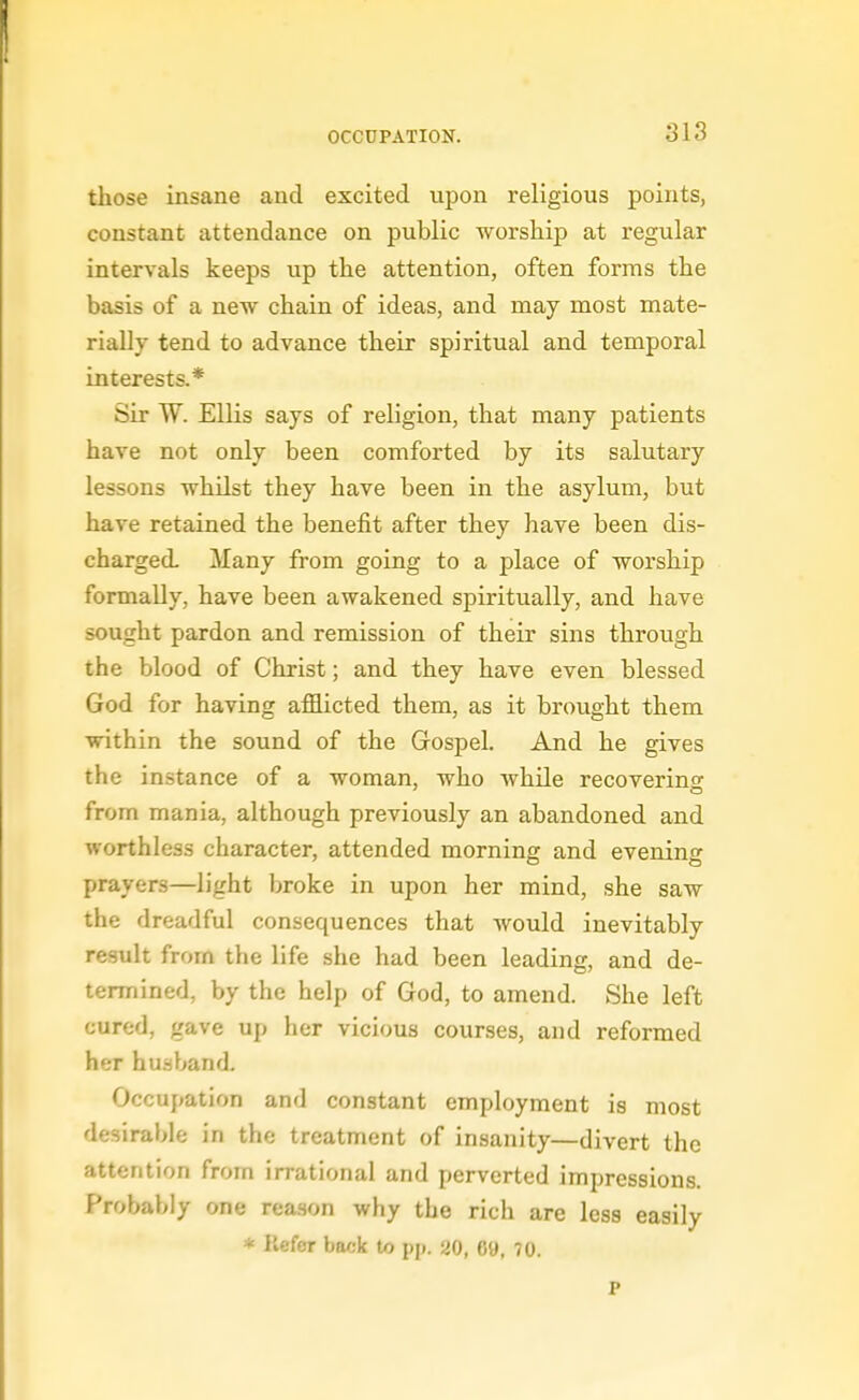 those insane and excited upon religious points, constant attendance on public worship at regular intervals keeps up the attention, often forms the basis of a new chain of ideas, and may most mate- rially tend to advance their spiritual and temporal interests.* Sir W. Ellis says of religion, that many patients have not only been comforted by its salutary lessons whilst they have been in the asylum, but have retained the benefit after they have been dis- charged. Many from going to a place of worship formally, have been awakened spiritually, and have sought pardon and remission of their sins through the blood of Christ; and they have even blessed God for having afflicted them, as it brought them within the sound of the Gospel. And he gives the instance of a woman, who Avhile recoverino^ from mania, although previously an abandoned and worthless character, attended morning and evening prayers—light broke in upon her mind, she saw the dreadful consequences that would inevitably result from the life she had been leading, and de- termined, by the help of God, to amend. She left cured, gave up her vicious courses, and reformed her hu.sband. Occupation and constant employment is most desirable in the treatment of insanity—divert the attention from irrational and perverted impressions. Probably one rea.son why the rich are less easily * liefer back to pp. 20, 6«, 70.
