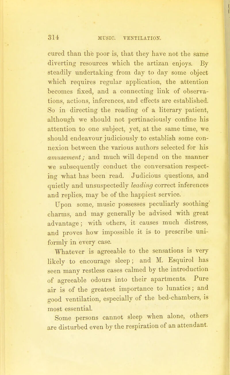 cured tlian the poor is, that they have not the same diverting resources which the artizan enjoys. By steadily undertaking from day to day some object which requires regular application, the attention becomes fixed, and a connecting link of observa- tions, actions, inferences, and effects are established. So in directing the reading of a literary patient, although we should not pertinaciously confine his attention to one subject, yet, at the same time, we should endeavour judiciously to establish some con- nexion between the various authors selected for his amusement; and much will depend on the manner we subsequently conduct the conversation respect- ing what has been read. Judicious questions, and quietly and unsuspectedly leading correct inferences and replies, may be of the happiest service. Upon some, music possesses peculiarly soothing' charms, and may generally be advised with great advantage; with uthers, it causes much distress, and proves how impossible it is to prescribe uni- formly in every case. Whatever is agreeable to the sensations is very likely to encourage sleep; and M. Esquirol has seen many restless cases calmed by the introduction of agreeable odours into their apartments. Pure air is of the greatest importance to lunatics; and good ventilation, especially of the bed-chambers, is most essential. Some persons cannot sleep when alone, others are disturbed even by the respiration of an attendant.