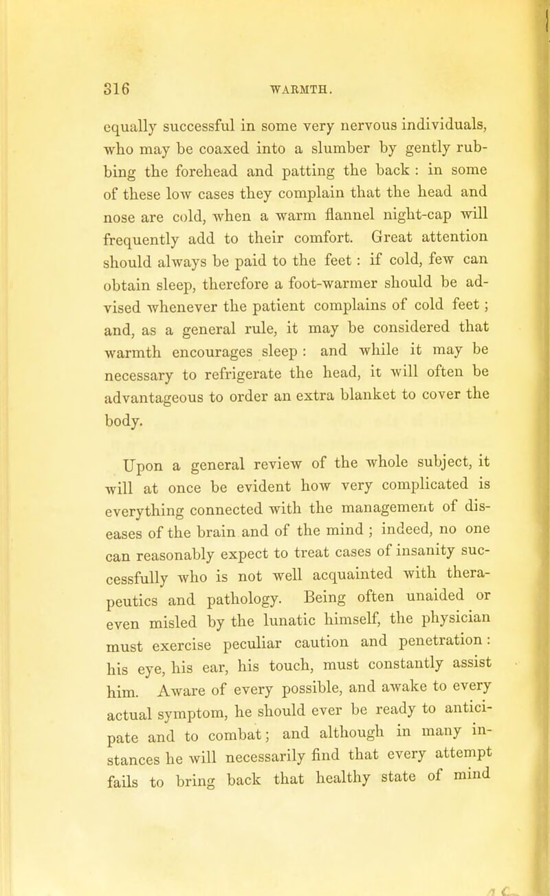 equally successful in some very nervous individuals, who may be coaxed into a slumber by gently rub- bing tbe forebead and patting the back : in some of these low cases they complain that the head and nose are cold, when a warm flannel night-cap will frequently add to their comfort. Great attention should always be paid to the feet: if cold, few can obtain sleep, therefore a foot-warmer should be ad- vised whenever the patient complains of cold feet; and, as a general rule, it may be considered that warmth encourages sleep : and while it may be necessary to refrigerate the head, it will often be advantageous to order an extra blanket to cover the body. Upon a general review of the whole subject, it will at once be evident how very complicated is everything connected with the management of dis- eases of the brain and of the mind ; indeed, no one can reasonably expect to treat cases of insanity suc- cessfully who is not well acquainted with thera- peutics and pathology. Being often unaided or even misled by the lunatic himself, the physician must exercise peculiar caution and penetration: his eye, his ear, his touch, must constantly assist him. Aware of every possible, and awake to every actual symptom, he should ever be ready to antici- pate and to combat; and although in many in- stances he will necessarily find that every attempt fails to bring back that healthy state of mind /I
