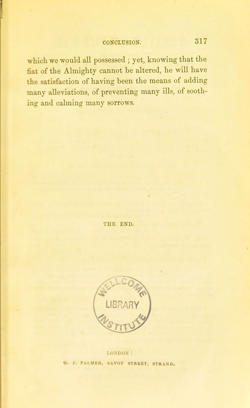 which we would all possessed ; yet, knowing that the fiat of the Almighty cannot be altered, he will have the satisfaction of having been the means of adding many alleviations, of preventing many ills, of sooth- ing and calming many sorrows. THE END. LONDON : O. J. PALMER, SAVOY STRBET, STRAND.