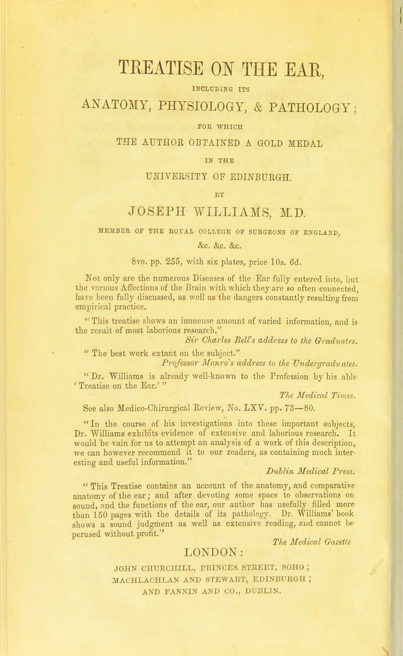 TREATISE ON THE EAR, INCLTJBINQ ITS ANATOMY, PHYSIOLOGY, & PATHOLOGY; FOR WHICH THE AUTHOR OBTAINED A GOLD MEDAL IN THE UNIVERSITY OF EDINBURGH. JOSEPH WILLIAMS, M.D. MEMBER OF THE ROYAL COLLEGE OF SURGEONS OF ENGLASD, &C. &C. &C. 8vo. pp. 255, with six plates, price 10s. 6d. Not only are the numerous Diseases of the Ear fully entered into, ljut the viirious Affections of the Brain with which they are so often connected, have been fully discussed, as well as the dangers constantly resulting from empirical practice.  This treatise shows an immense amount of varied information, and is the result of most laborious research. /StV Charles Bell's address to the Graduates.  The best work extant on the subject. Professor Monro's address to the Undergraduates.  Dr. Williams is already well-known to the Profession by his able ' Treatise on the Ear.'  T/ie Medical Times. See also Medico-Chirurgical Review, No. LXV. pp. 73—80. In the course of his investigations into these important subjects, Dr. Williams exhibits evidence of extensive and laborious research. It would be vain for us to attempt an analj'sis of a work of this description, we can however recommend it to our readers, as containing much inter- esting and useful information. Diihlin Medical Press.  This Treatise contains an account of the anatomy, and comparative anatomy of the ear; and after devoting some space to observations on sound, and the functions of the ear, our author has usefully tilled more than 150 pages with the details of its patholog^r. Dr. Williams'book shows a sound judgment as well as extensive readiag, and cannot be perused without profit. The Medical Gazette LONDON: JOHN CHUECHILL, PRINCES STREET, SOHO ; MACHLACHLAN AND STEWART, EDINBURGH ; AND FANNIN AND CO., DUBLIN.