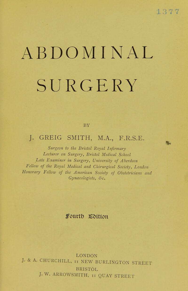 SURGERY BY J. GREIG SMITH, M.A., F.R.S.E. Surgeon to the Bristol Royal Infirmary Lecturer on Surgery, Bristol Medical School Late Examiner in Surgery, University of Aberdeen Fellow of the Royal Medical and Chirurgical Society, London Honorary Fellow of the American Society of Obstetricians and Gynecologists, &c. LONDON J. & A. CHURCHILL, ii NEW BURLINGTON STREET BRISTOL J. W. ARROWSMITH, ii QUAY STREET