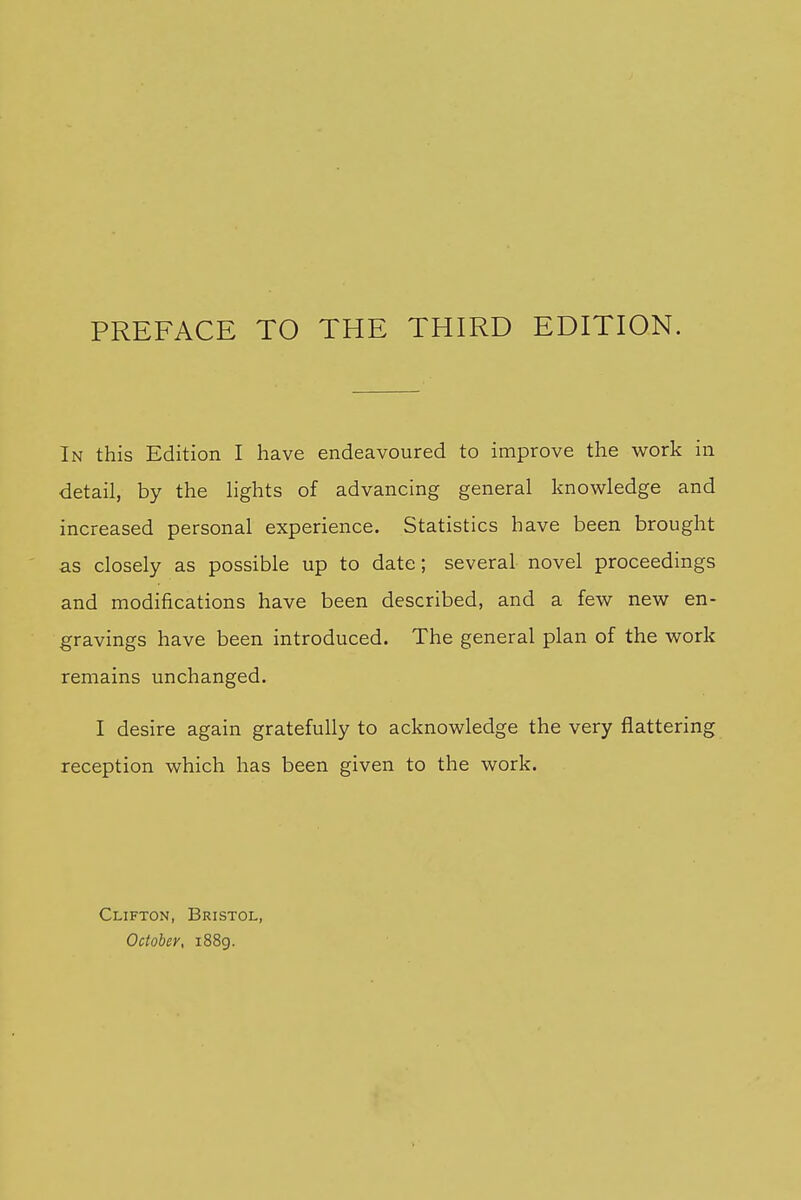 In this Edition I have endeavoured to improve the work in detail, by the hghts of advancing general knowledge and increased personal experience. Statistics have been brought as closely as possible up to date; several novel proceedings and modifications have been described, and a few new en- gravings have been introduced. The general plan of the work remains unchanged. I desire again gratefully to acknowledge the very flattering reception which has been given to the work. Clifton, Bristol, October, i88g.