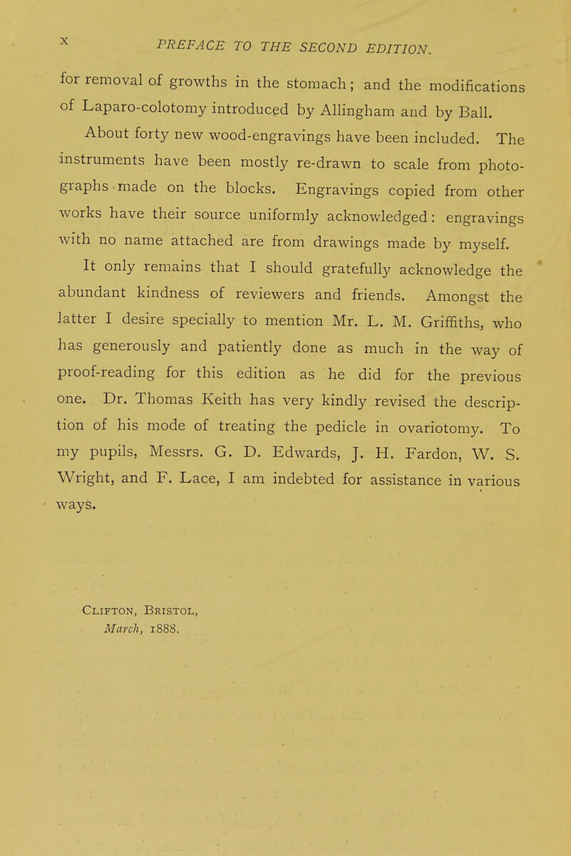 for removal of growths in the stomach; and the modifications of Laparo-colotomy introduced by Allingham and by Ball. About forty new wood-engravings have been included. The instruments have been mostly re-drawn to scale from photo- graphs made on the blocks. Engravings copied from other works have their source uniformly acknowledged: engravings with no name attached are from drawings made by myself. It only remains that I should gratefully acknowledge the abundant kindness of reviewers and friends. Amongst the latter I desire specially to mention Mr. L. M. Griffiths, who has generously and patiently done as much in the way of proof-reading for this edition as he did for the previous one. Dr. Thomas Keith has very kindly revised the descrip- tion of his mode of treating the pedicle in ovariotomy. To my pupils, Messrs. G. D. Edwards, J. H. Pardon, W. S. Wright, and F. Lace, I am indebted for assistance in various ways. Clifton, Bristol, March, 1888.