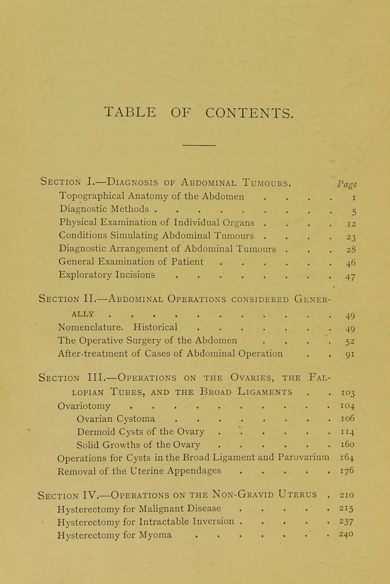 TABLE OF CONTENTS. Section I.—Diagnosis of Abdominal Tumours. Page Topographical Anatomy of the Abdomen . . . . i Diagnostic Methods 5 Physical Examination of Individual Organs .... 12 Conditions Simulating Abdominal Tumours .... 23 Diagnostic Arrangement of Abdominal Tumours ... 28 General Examination of Patient 46 Exploratory Incisions 47 Section II.—Abdominal Operations considered Gener- ally 49 Nomenclature. Historical 49 The Operative Surgery of the Abdomen .... 53 After-treatment of Cases of Abdominal Operation . . 91 Section III.—Operations on the Ovaries, the Fal- lopian Tubes, and the Broad Ligaments . . 103 Ovariotomy 104 Ovarian Cystoma 106 . Dermoid Cysts of the Ovary . '. . . . .114 Solid Growths of the Ovary 160 Operations for Cysts in the Broad Ligament and Parovarium 164 Removal of the Uterine Appendages 176 Section IV.—Operations on the Non-Gravid Uterus . 210 Hysterectomy for MaHgnant Disease 215 Hysterectomy for Intractable Inversion 237 Hysterectomy for Myoma ' ■ 240