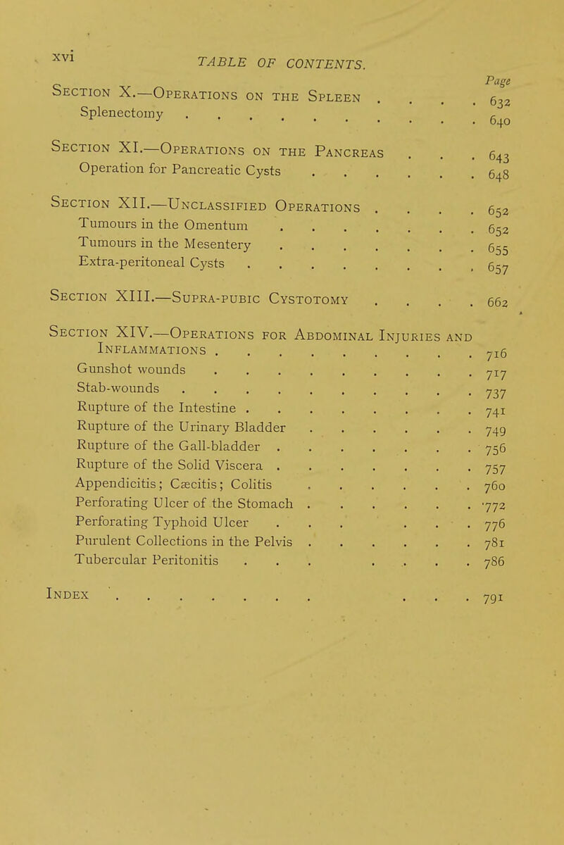 bECTioN X.—Operations on the Spleen . . . .632 Splenectomy Section XL—Operations on the Pancreas . . .643 Operation for Pancreatic Cysts 648 Section XII.—Unclassified Operations . . . .652 Tumours in the Omentum 6^2 Tumours in the Mesentery Extra-peritoneal Cysts 5-^ Section XIII.—Supra-pubic Cystotomy . . . .662 Section XIV.—Operations for Abdominal Injuries and Inflammations ^16 Gunshot wounds ^ly Stab-wounds y^y Rupture of the Intestine y4i Rupture of the Urinary Bladder y49 Rupture of the Gall-bladder 756 Rupture of the Solid Viscera y5y Appendicitis; Cascitis; Colitis 760 Perforating Ulcer of the Stomach 772 Perforating Typhoid Ulcer ... ... 776 Purulent Collections in the Pelvis 781 Tubercular Peritonitis ... ..... 786 Index ' ... 791