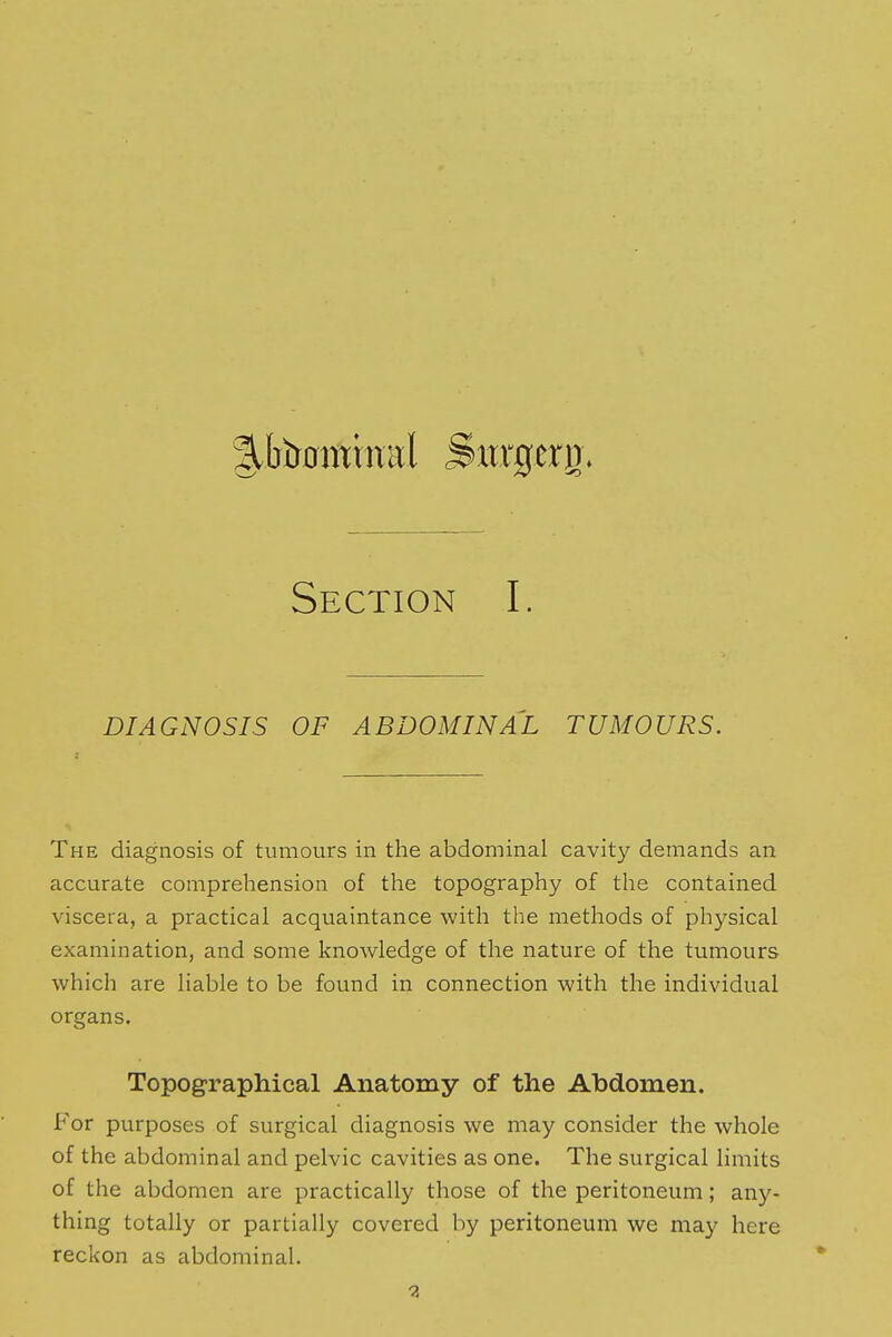 ^.tonminal Surgery. Section I. DIAGNOSIS OF ABDOMINAL TUMOURS. The diagnosis of tumours in the abdominal cavity demands an accurate comprehension of the topography of the contained viscera, a practical acquaintance with the methods of physical examination, and some knowledge of the nature of the tumours which are liable to be found in connection with the individual organs. Topographical Anatomy of the Abdomen. For purposes of surgical diagnosis we may consider the whole of the abdominal and pelvic cavities as one. The surgical limits of the abdomen are practically those of the peritoneum; any- thing totally or partially covered by peritoneum we may here reckon as abdominal.