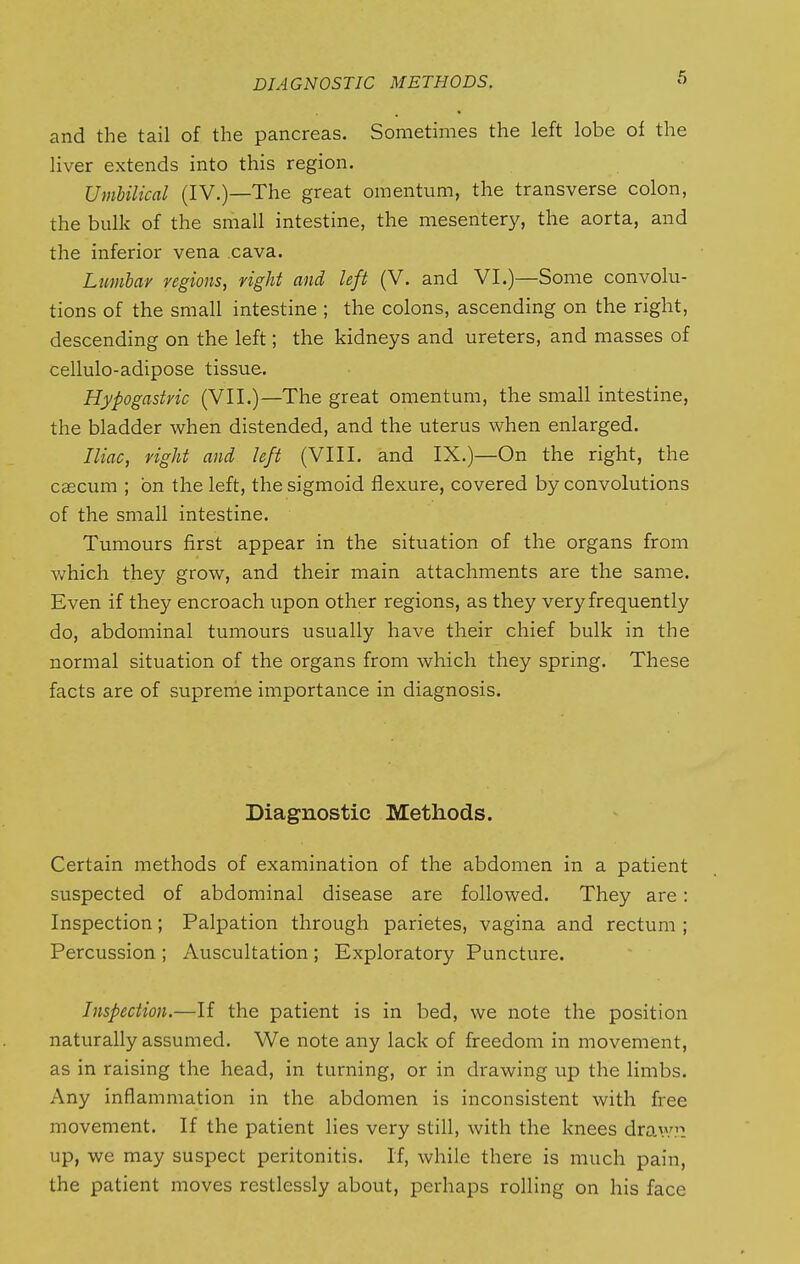 and the tail of the pancreas. Sometimes the left lobe of the liver extends into this region. Umbilical (IV.)—The great omentum, the transverse colon, the bulk of the small intestine, the mesentery, the aorta, and the inferior vena cava. Lumbar regions, right and left (V. and VI.)—Some convolu- tions of the small intestine ; the colons, ascending on the right, descending on the left; the kidneys and ureters, and masses of cellulo-adipose tissue. Hypogastric (VII.)—The great omentum, the small intestine, the bladder when distended, and the uterus when enlarged. Iliac, right and left (VIII. and IX.)—On the right, the caecum ; on the left, the sigmoid flexure, covered by convolutions of the small intestine. Tumours first appear in the situation of the organs from which they grow, and their main attachments are the same. Even if they encroach upon other regions, as they very frequently do, abdominal tumours usually have their chief bulk in the normal situation of the organs from which they spring. These facts are of supreme importance in diagnosis. Diagnostic Methods. Certain methods of examination of the abdomen in a patient suspected of abdominal disease are followed. They are: Inspection; Palpation through parietes, vagina and rectum ; Percussion ; Auscultation ; Exploratory Puncture. Inspection.—If the patient is in bed, we note the position naturally assumed. We note any lack of freedom in movement, as in raising the head, in turning, or in di-awing up the limbs. Any inflammation in the abdomen is inconsistent with free movement. If the patient lies very still, with the knees draw?: up, we may suspect peritonitis. If, while there is much pain, the patient moves restlessly about, perhaps rolling on his face