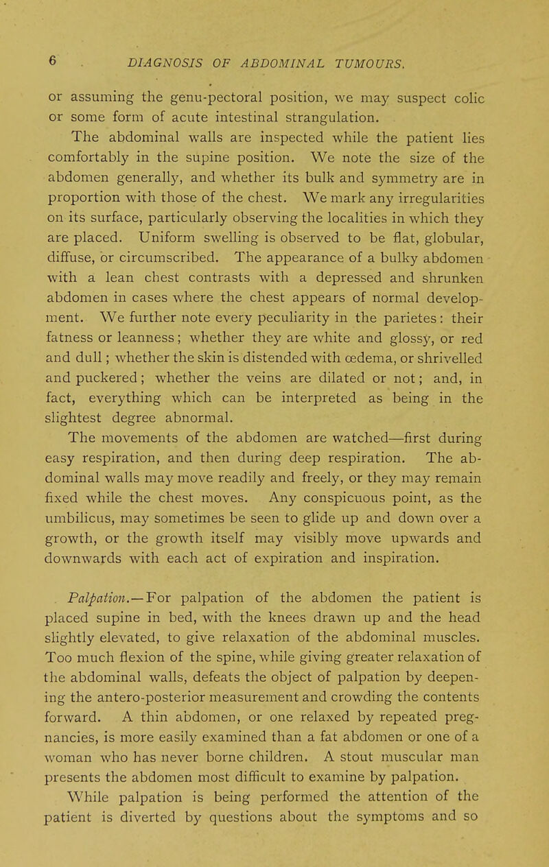 or assuming the genu-pectoral position, we may suspect colic or some form of acute intestinal strangulation. The abdominal walls are inspected while the patient lies comfortably in the supine position. We note the size of the abdomen generally, and whether its bulk and symmetry are in proportion with those of the chest. We mark any irregularities on its surface, particularly observing the localities in which they are placed. Uniform swelling is observed to be flat, globular, diffuse, or circumscribed. The appearance of a bulky abdomen with a lean chest contrasts with a depressed and shrunken abdomen in cases where the chest appears of normal develop- ment. We further note every peculiarity in the parietes: their fatness or leanness; whether they are white and glossy, or red and dull; whether the skin is distended with oedema, or shrivelled and puckered; whether the veins are dilated or not; and, in fact, everything which can be interpreted as being in the slightest degree abnormal. The movements of the abdomen are watched—first during easy respiration, and then during deep respiration. The ab- dominal walls may move readily and freely, or they may remain fixed while the chest moves. Any conspicuous point, as the umbilicus, may sometimes be seen to glide up and down over a growth, or the growth itself may visibly move upwards and downwards with each act of expiration and inspiration. , Palpation.—For palpation of the abdomen the patient is placed supine in bed, with the knees drawn up and the head slightly elevated, to give relaxation of the abdominal muscles. Too much flexion of the spine, while giving greater relaxation of the abdominal walls, defeats the object of palpation by deepen- ing the antero-posterior measurement and crowding the contents forward. A thin abdomen, or one relaxed by repeated preg- nancies, is more easily examined than a fat abdomen or one of a woman who has never borne children. A stout muscular man presents the abdomen most difficult to examine by palpation. While palpation is being performed the attention of the patient is diverted by questions about the symptoms and so