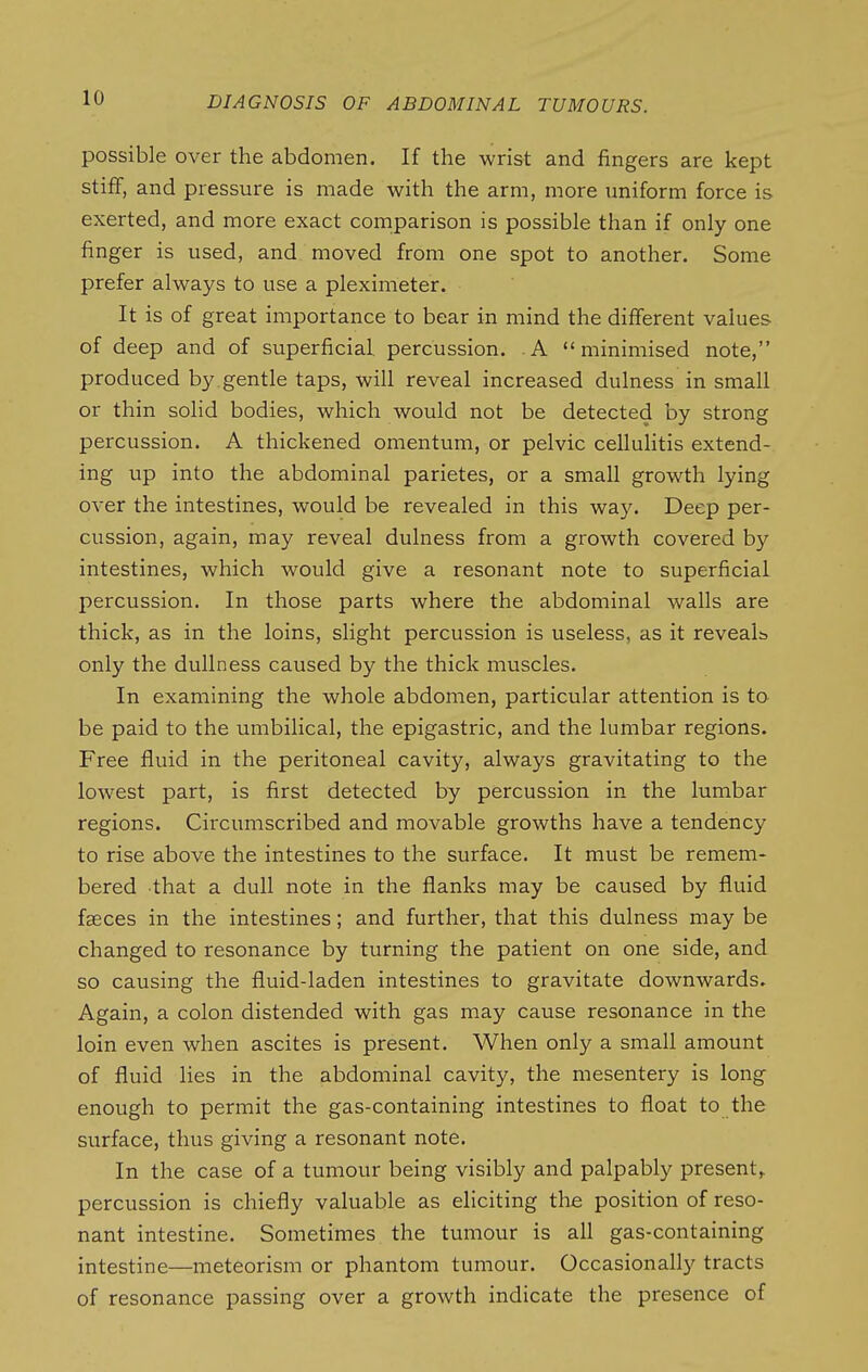 possible over the abdomen. If the wrist and fingers are kept stiff, and pressure is made with the arm, more uniform force is exerted, and more exact comparison is possible than if only one finger is used, and moved from one spot to another. Some prefer always to use a pleximeter. It is of great importance to bear in mind the different values of deep and of superficial percussion. A minimised note, produced by . gentle taps, will reveal increased dulness in small or thin solid bodies, which would not be detected by strong percussion. A thickened omentum, or pelvic cellulitis extend- ing up into the abdominal parietes, or a small growth lying over the intestines, would be revealed in this way. Deep per- cussion, again, may reveal dulness from a growth covered by intestines, which would give a resonant note to superficial percussion. In those parts where the abdominal walls are thick, as in the loins, slight percussion is useless, as it reveals only the dullness caused by the thick muscles. In examining the whole abdomen, particular attention is ta be paid to the umbilical, the epigastric, and the lumbar regions. Free fluid in the peritoneal cavity, always gravitating to the lowest part, is first detected by percussion in the lumbar regions. Circumscribed and movable growths have a tendency to rise above the intestines to the surface. It must be remem- bered that a dull note in the flanks may be caused by fluid faeces in the intestines; and further, that this dulness may be changed to resonance by turning the patient on one side, and so causing the fluid-laden intestines to gravitate downwards. Again, a colon distended with gas may cause resonance in the loin even when ascites is present. When only a small amount of fluid lies in the abdominal cavity, the mesentery is long enough to permit the gas-containing intestines to float to the surface, thus giving a resonant note. In the case of a tumour being visibly and palpably present^ percussion is chiefly valuable as eliciting the position of reso- nant intestine. Sometimes the tumour is all gas-containing intestine—meteorism or phantom tumour. Occasionally tracts of resonance passing over a growth indicate the presence of