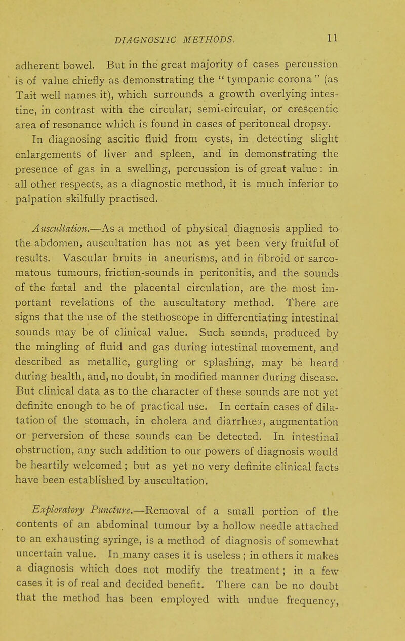 adherent bowel. But in the great majority of cases percussion is of value chiefly as demonstrating the  tympanic corona  (as Tait well names it), which surrounds a growth overlying intes- tine, in contrast with the circular, semi-circular, or crescentic area of resonance which is found in cases of peritoneal dropsy. In diagnosing ascitic fluid from cysts, in detecting slight enlargements of liver and spleen, and in demonstrating the presence of gas in a swelling, percussion is of great value: in all other respects, as a diagnostic method, it is much inferior to palpation skilfully practised. Auscultation.—As a method of physical diagnosis applied to the abdomen, auscultation has not as yet been very fruitful of results. Vascular bruits in aneurisms, and in fibroid or sarco- matous tumours, friction-sounds in peritonitis, and the sounds of the foetal and the placental circulation, are the most im- portant revelations of the auscultatory method. There are signs that the use of the stethoscope in differentiating intestinal sounds may be of clinical value. Such sounds, produced by the mingling of fluid and gas during intestinal movement, and described as metallic, gurgling or splashing, may be heard during health, and, no doubt, in modified manner during disease. But clinical data as to the character of these sounds are not yet definite enough to be of practical use. In certain cases of dila- tation of the stomach, in cholera and diarrhoea, augmentation or perversion of these sounds can be detected. In intestinal obstruction, any such addition to our powers of diagnosis would be heartily welcomed ; but as yet no very definite chnical facts have been estabhshed by auscultation. Exploratory Puncture.—Removal of a small portion of the contents of an abdominal tumour by a hollow needle attached to an exhausting syringe, is a method of diagnosis of somewhat uncertain value. In many cases it is useless ; in others it makes a diagnosis which does not modify the treatment; in a few cases it is of real and decided benefit. There can be no doubt that the method has been employed with undue frequency,