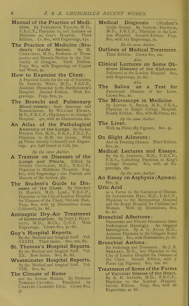 Manual of the Practice of Medi- cine. By Frederick Taylor, M.D., F.R.C.P., Physician to, and Lecturer on Medicine at, Guy's Hospital. Third Edition. Cr, 8vo, with Engravings, 15s. The Practice of Medicine (Stu- dent's Guide Series). By M. Charteris, M.D., Professor of Thera- peutics and Materia Medica in the Uni- versity of Glasgow. Sixth Edition. Fcap. 8vo, with Engravings on Copper and Wood, 9s. How to Examine the Chest: A Practical Guide for the use of Students. By Samuel West, M.D., F.R.C.P., Assistant Physician to St. Bartholomew's Hospital. Second Edition. With En- gravings. Fcap. 8vo, 5s. The Bronchi and Pulmonary Blood-vessels : their Anatomy and Nomenclature. By William Ewart, M.D., F.R. C. P., Physician to St. George's Hospital. 4to, with 20 Illustrations, 21s. An Atlas of the Pathological Anatomy of the Lungs. By the late Wilson Fox, M.D., F.R.S., F.R.C.P., Physician to H.M. the Queen. With 45 Plates (mostly Coloured) and Engrav- ings. 4to, half-bound in Calf, 70s. By the same Author. A Treatise on Diseases of the Lungs and Pleura. Edited by Sidney Coupland, M.D., F.R.C.P., Physician to Middlesex Hospital. Roy. Svo, with Engravings ; also Portrait and Memoir of the Author, 36s. The Student's Guide to Dis- eases of the Chest. By Vincent D. Harris, M.D. Lond., F.R.C.P., Physician to the City of London Hospital for Diseases of the Chest, Victoria Park. Fcap. Svo, with 55 Illustrations (some Coloured), 7s. 6d. Antiseptic Dry-Air Treatment of Consumption. By John J. Hart- nett, M.D., M.Ch., Q.U.I. With Engravings. Crown Svo, 3s. 6d. Guy's Hospital Reports. By the Medical and Surgical Staff. Vol. XXXIII. Third Series. Svo, los. 6d. St. Thomas's Hospital Reports. By the Medical and Surgical Staff. Vol. XX. New Series. Svo, 8s. 6d. Westminster Hospital Reports. By the Medical and Surgical Staff. Vol. VIII. Svo, 6s. The Climate of Rome and the Roman Malaria. By Professor Tommasi-Crudeli. Translated by Charles Cramond Dick. Crown Svo, Medical Diagnosis (Student's Guide Scries). By Samuel Fenwick, M.D., F.R.C.P., Physician to the Lon- don Hospital. Seventh Edition. Fcap. Svo, with 117 Engravings, 7s. By the same Author. Outlines of Medical Treatment. Third Edition. Crown Svo, los. Also. Clinical Lectures on Some Ob- scure Diseases of the Abdomen. Delivered at the London Hospital. Svo, with Engravings, 7s. 6d. Also. The Saliva as a Test for Functional Diseases of the Liver. Crown Svo, 2s. The Microscope in Medicine. By Lionel S. Beale, M.B., F.R.S., Physician to King's College Hospital. Fourth Edition. Svo, with 86 Plates, 21s. By the same Author. The Liver. With 24 Plates (85 P igures). Svo. 5s. Also. On Slight Ailments : And on Treating Disease. Third Edition. Svo, 5s. Medical Lectures and Essays. By Sir G. Johnson, M.D., F.R.C.P., F.R.S., Consulting Physician to King's College Hospital. Svo, with 46 En- gravings, 25s. By the same Author. An Essay on Asphyxia (Apncea). Svo, 3s. Uric Acid as a Factor in the Causation of Disease. By Alexander Haig, M.D., F.R.C.P., Physician to the Metropolitan Hospital and the Royal Hospital for Children and Women. With 23 Illustrations, Svo, Ss. 6d. Bronchial Affections : Pneumonia and Fibroid Pneumonia (their Pathological Histology). An Original Investigation. By A. G. Auld, M.D., Assistant Physician to the Glasgow Royal Infirmary. Svo, with Illustrations, 7s. 6d. ■ Bronchial Asthma: Its Pathology and Treatment. By J. B. Berkart, M.D., late Physician to the City of London Hospital for Diseases of the Chest. Second Edition, with 7 Plates (35 Figures). Svo, los. 6d. Treatment of Some of the Forms of Valvular Disease of the Heart. By A. E. Sansom, M.D., F.R.C.P., Physician to the London Hospital. Second Edition. Fcap. Svo, with 26 Engravings, 4s. 6d.