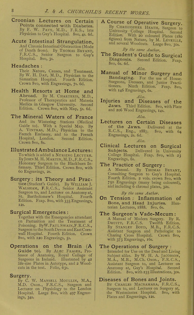 Croonian Lectures on Certain Points connected with Diabetes. By F. W. Pavy, M.D., F.R.S., late Physician to Guy's Hospital. 8vo, 4s. 6d. Acute Intestinal Strangulation, And Chronic Intestinal Obstruction (Mode of Death from). By Thomas Bryant, F.R.C.S., Senior Surgeon to Guy's Hospital. 8vo, 3s. Headaches : Their Nature, Causes, and Treatment. By W. H. Day, M.D., Physician to the Samaritan Plospital. Fourth Edition. Crown 8vo, with Engravings, 7s. 6d. Health Resorts at Home and Abroad. By M. Charteris, M.D., Professor of Therapeutics and Materia Medica in Glasgow University. Second Edition. Crown Svo, with Map, 5s. 6d. The Mineral Waters of France And its Wintering Stations (Medical Guide to). With a Special Map. By A. Vintras, M.D., Physician to the French Embassy, and to the French Hospital, London. Second Edition. Crown Svo, 8s. Illustrated Ambulance Lectures: To which is added a Nursing Lecture. By John M. H. Martin, M.D.,F.R.C.S., Honorary Surgeon to the Blackburn In- firmary. Third Edition. Crown Svo, with 60 Engravings, 2s. Surgery: its Theory and Prac- tice (Student's Guide). By William J. Walsham, F.R.C.S., Senior Assistant Surgeon to, and Lecturer on Anatomy at, St. Bartholomew's Hospital. Fourth Edition. Fcap. Svo, with 335 Engravings, I2S. Surgical Emergencies : Together with the Emergencies attendant on Parturition and the Treatment of Poisoning. ByW. Paul Swain,F,R.C.S., Surgeon to the South Devon and East Corn- wall Hospital. Fourth Edition. Crown Svo, with 120 Engravings, 5s. Operations on the Brain (A Guide to). By Alec Eraser, Pro- fessor of Anatomy, Royal College of Surgeons in Ireland. Illustrated by 42 life-size Plates in Autotype, and 2 Wood- cuts in the text. Folio, 63s. Surgery. By C. W. Mansell Moullin, M.A., M.D. Oxon., F.R.C.S., Surgeon and Lecturer on Physiology to the London Hospital. Large Svo, with 497 Engrav- ings, 34s. A Course of Operative Surgery. By Christopher Heath, Surgeon to Univeisity College Hospital. Second Edition. With 20 coloured Plates (180 figures) from Nature, by M. LiiVEiLLfe, and several Woodcuts. Large Svo, 30s. By the same Author. The Student's Guide to Surgical Diagnosis, Second Edition. Fcap. Svo, 6s. 6d. Also. Manual of Minor Surgery and Bandaging. For the use of H ouse- Surgeons, Dressers, and Junior Practi- tioners. Ninth Edition. Fcap. Svo, with 146 Engravings, 6s. Also. Injuries and Diseases of the Jaws. Third Edition. Svo, with Plate and 206 Wood Engravings, 14s. Also. Lectures on Certain Diseases of the Jaws. Delivered at the R.C.S., Eng., 18S7. Svo, with 64 Engravings, 2s. 6d. Also. Clinical Lectures on Surgical Subjects. Delivered in University College Hospital. Fcap. Svo, with 23 Engravings, 6s. The Practice of Surgery: A Manual. By Thomas Bryant, Consulting Surgeon to Guy's Hospital. Fourth Edition. 2 vols, crown Svo, with 750 Engravings (many being coloured), and including 6 chrornd plates, 32s. By the same Author. On Tension ; Inflammation of Bone, and Head Injuries. Hun- terian Lectures, 18SS. Svo, 6s. The Surgeon's Vade-Mecum: A Manual of Modern Surgery. By R, Druitt, F.R.C.S. Twelfth Edition. By Stanley Boyd, M.B., F.R.C.S. Assistant Surgeon and Pathologist to Charing Cross Hospital. Crown Svo, with 373 Engravings, i6s. The Operations of Surgery : Intended for Use on the Dead and Living Subject alike. By W. H. A. Jacobson, M.A., M.B., M.Ch. Oxon., F.R.C.S., Assistant Surgeon to, and Lecturer on Anatomy at, Guy's Hospital. Second Edition. Svo, with 235 Illustrations, 30s. Diseases of Bones and Joints. By Charles Macnamara, F.R.C.S., Surgeon to, and Lecturer on Surgery at, the Westminster Hospital. Svo, with Plates and Engravings, I2s.
