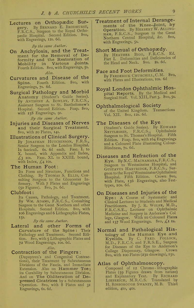 Lectures on Orthopaedic Sur- gery. By Bernard E. Brouhurst, F.R.C.S., Surgeon to the Royal Ortho- pjedic Hospital, Second Edition. 8vo, with Engravings, I2S. 6d. By the same Author. On Anchylosis, and the Treat- ment for the Removal of De- formity and the Restoration of Mobility in Various Joints. Fourth Edition. 8vo, with Engravings, 5s. Also. Curvatures and Disease of the Spine. Fourth Edition. 8vo, with Engravings, 7s. 6d. Surgical Pathology and Morbid Anatomy (Student's Guide Series). By Anthony A. Bowlby, F.R.C.S., Assistant Surgeon to St. Bartholomew's Hospital. Second Edition. Fcap. 8vo,' with 158 Engravings, 9s. By the same Author. Injuries and Diseases of Nerves and their Surgical Treatment. 8vo, with 20 Plates, 14s. Illustrations of Clinical Surgery. By Jonathan Hutchinson, F.R.S., Senior Surgeon to the London Hospital. In fasciculi. 6s. 6d each. Fasc. I. to X. bound, with Appendix and Index, ICS. Fasc. XI. to XXIII. bound, with Index, los. The Human Foot: Its Form and Structure, Functions and Clothing. By Thomas S. Ellis, Con- sulting Surgeon to the Gloucester In- firmary. With 7 Plates and Engravings (50 Figxires). 8vo, 7s. 6d. Clubfoot: Its Causes, Pathology, and Treatment. By Wm. Adams, F.R.C.S., Consulting Surgeon to the Great Northern and other Hospitals. Second Edition. 8vo, with 106 Engravings and 6 Lithographic Plates, iSs. By the same Author. Lateral and other Forms of Curvature of the Spine : Their Pathology and Treatment. Second Edi- tion. 8vo, with 5 Lithographic Plates and 72 Wood Engravings, los. 6d. Also. Contraction of the Fingers : (Dupuytren's and Congenital Contrac- tions), their Treatment by Subcutaneous Divisions of the Fascia, and Immediate Extension. Also on Hammer Toe; its Curability by Subcutaneous Division. And on The Obliteration of De- pressed Cicatrices by a Subcutaneous Operation. 8vo, with 8 Plates and 31 Engravings, 6s. 6d. Treatment of Internal Derange- ments of the Knee-joint, by Operation. By Herbert W. Alling- HAM, F.R.C.S., Surgeon to the Great Northern Central Hospital, &c. 8vo, with Engravings, 5s. Short Manual of Orthopaedy. By Heather Bigg, F.R.C.S. Ed. Part I. Deformities and Deficiencies of the Head and Neck. 8vo. 2s. 6d. Face and Foot Deformities. By Frederick Churchill, CM. 8vo, with Plates and Illustrations, los. 6d Royal London Ophthalmic Hos- pital Reports. By the Medical and Surgical Staff. Vol. XIII, Part 3. 8vo, 5s. Ophthalmological Society of the United Kingdom. Transactions Vol. XII. 8vo, I2S. 6d. The Diseases of the Eye (Student's Guide Series). By Edward Nettleship, F.R.C.S., Ophthalmic Surgeon to St. Thomas's Hospital. Fifth Edition. Fcap. 8vo, with 164 Engravings and a Coloured Plate illustrating Colour- Blindness, 7s. 6d. Diseases and Refraction of the Eye. By N.C. Macnamara,F.R.C.S., Surgeon to Westminster Hospital, and GusTAVUS Hartridge, F.R.C.S., Sur- geon to the Royal Westminster Ophthalmic Hospital. Fifth Edition. Crown 8vo, with Plate, 156 Engravings, also Test- types, ICS. 6d, On Diseases and Injuries of the Eye : A Course of Systematic and Clinical Lectures to Students and Medical Practitioners. By J. R. WoLFE, M.D., F.R.C.S.E., Lecturer on Ophthalmic Medicine and Surgery in Anderson's Col lege, Glasgow. With 10 Coloured Plates and 157 Wood Engravings. 8vo, £1 is. Normal and Pathological His- tology of the Human Eye and Eyelids. By C. Fred. Pollock, M.D., F.R.C.S. and F.R.S.E., Surgeon for Diseases of the Eye to Anderson's College Dispensary, Glasgow. Crown 8vo, with 100 Plates (230 drawings), 15s. Atlas of Ophthalmoscopy. Composed of 12 Chromo - lithographic Plates (59 Figures drawn from nature) and Explanatory Text. By Richard Liebueich, M.R.C.S. Translated by H. RosnoROUGH Swanzy, M.B. Third edition, 4to, 40s.